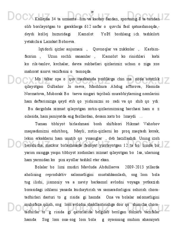 Kollejda   34   ta   umumta lim   va   kasbiy   fandan,   sportning   8   ta   turidan
olib   borilayotgan   to garaklarga   612   nafar   o quvchi   faol   qatnashmoqda,-	
 
deydi   kollej   huzuridagi   Kamolot   YoIH   boshlang ich   tashkiloti	
  
yetakchisi Lazokat Boboeva.
Iqtidorli   qizlar   anjumani ,   Quvnoqlar   va   zukkolar ,   Kasbim-	
    
faxrim ,   Uzun   sochli   sanamlar ,   Kamolot   ko rinishlari   kabi
     
ko rik-tanlov,   kechalar,   davra   suhbatlari   qizlarimiz   uchun   o ziga   xos	
 
mahorat sinovi vazifasini o tamoqda.	

Mo tabar   opa   o quv   maskanida   yoshlarga   chin   ma noda   ustozlik	
  
qilayotgan   Gulbahor   Jo raeva,   Mashhura   Abdug afforova,   Hamida	
 
Normatova,   Muborak   Bo taeva   singari   tajribali   murabbiylarning   nomlarini

ham   daftarimizga   qayd   etib   qo yishimizni   so radi   va   qo shib   qo ydi:	
   
Bu   dargohda   xizmat   qilayotgan   xotin-qizlarimizning   barchasi   ham   o z	
 
oilasida, ham jamiyatda eng faollardan, desam xato bo lmaydi ...	
 
Tuman   tibbiyot   birlashmasi   bosh   shifokori   Hikmat   Vahobov
maqsadimizni   eshitiboq,   Mayli,   xotin-qizlarni   ko proq   maqtash   kerak,	
 
lekin   erkaklarni   ham   unutib   qo ymanglar ,   deb   hazillashdi.   Uning   izoh	
 
berishicha,   mazkur   birlashmada   faoliyat   yuritayotgan   12   ta   bo limda   bir	

yarim   mingga   yaqin   tibbiyot   xodimlari   xizmat   qilayotgan   bo lsa,   ularning	

ham yarmidan ko pini ayollar tashkil etar ekan.	

Bolalar   bo limi   mudiri   Mavluda   Abdullaeva   2009-2013   yillarda
 
aholining   reproduktiv   salomatligini   mustahkamlash,   sog lom   bola	

tug ilishi,   jismoniy   va   a naviy   barkamol   avlodni   voyaga   yetkazish	
 
borasidagi   ishlarni   yanada   kuchaytirish   va   samaradorligini   oshirish   chora-
tadbirlari   dasturi   to g risida gi   hamda   Ona   va   bolalar   salomatligini	
   
muhofaza qilish, sog lom avlodni shakllantirishga doir qo shimcha chora-
 
tadbirlar   to g risida gi   qarorlarida   belgilab   berilgan   dolzarb   vazifalar	
  
hamda   Sog lom   ona-sog lom   bola   g oyasining   muhim   ahamiyati	
     29 