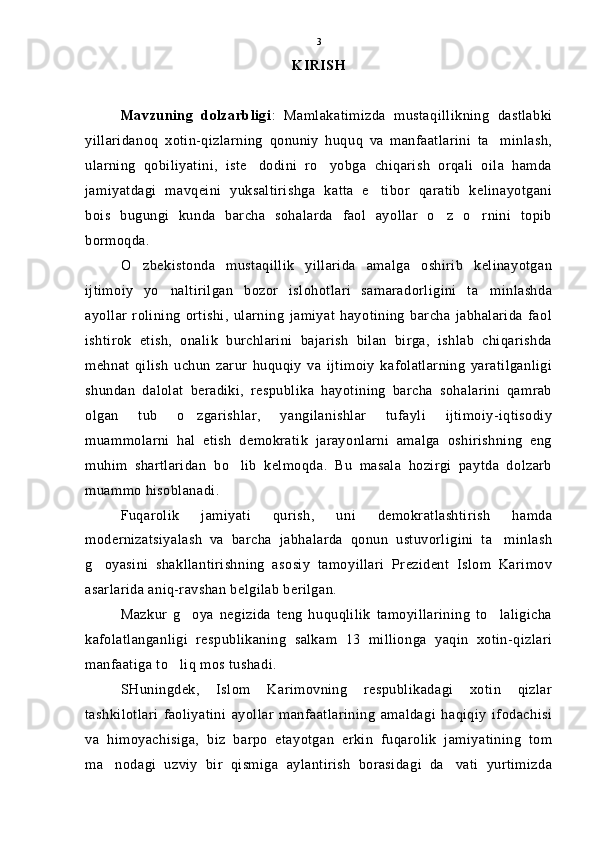 KIRISH
Mavzuning   dolzarbligi :   Mamlakatimizda   mustaqillikning   dastlabki
yillaridanoq   xotin-qizlarning   qonuniy   huquq   va   manfaatlarini   ta minlash,
ularning   qobiliyatini,   iste dodini   ro yobga   chiqarish   orqali   oila   hamda	
 
jamiyatdagi   mavqeini   yuksaltirishga   katta   e tibor   qaratib   kelinayotgani	

bois   bugungi   kunda   barcha   sohalarda   faol   ayollar   o z   o rnini   topib	
 
bormoqda.
O zbekistonda   mustaqillik   yillarida   amalga   oshirib   kelinayotgan	

ijtimoiy   yo naltirilgan   bozor   islohotlari   samaradorligini   ta minlashda	
 
ayollar   rolining   ortishi,   ularning   jamiyat   hayotining   barcha   jabhalarida   faol
ishtirok   etish,   onalik   burchlarini   bajarish   bilan   birga,   ishlab   chiqarishda
mehnat   qilish   uchun   zarur   huquqiy   va   ijtimoiy   kafolatlarning   yaratilganligi
shundan   dalolat   beradiki,   respublika   hayotining   barcha   sohalarini   qamrab
olgan   tub   o zgarishlar,   yangilanishlar   tufayli   ijtimoiy-iqtisodiy	

muammolarni   hal   etish   demokratik   jarayonlarni   amalga   oshirishning   eng
muhim   shartlaridan   bo lib   kelmoqda.   Bu   masala   hozirgi   paytda   dolzarb	

muammo hisoblanadi.
Fuqarolik   jamiyati   qurish,   uni   demokratlashtirish   hamda
modernizatsiyalash   va   barcha   jabhalarda   qonun   ustuvorligini   ta minlash	

g oyasini   shakllantirishning   asosiy   tamoyillari   Prezident   Islom   Karimov	

asarlarida aniq-ravshan belgilab berilgan.
Mazkur   g oya   negizida   teng   huquqlilik   tamoyillarining   to laligicha	
 
kafolatlanganligi   respublikaning   salkam   13   millionga   yaqin   xotin-qizlari
manfaatiga to liq mos tushadi.	

SHuningdek,   Islom   Karimovning   respublikadagi   xotin   qizlar
tashkilotlari   faoliyatini   ayollar   manfaatlarining   amaldagi   haqiqiy   ifodachisi
va   himoyachisiga,   biz   barpo   etayotgan   erkin   fuqarolik   jamiyatining   tom
ma nodagi   uzviy   bir   qismiga   aylantirish   borasidagi   da vati   yurtimizda	
  3 