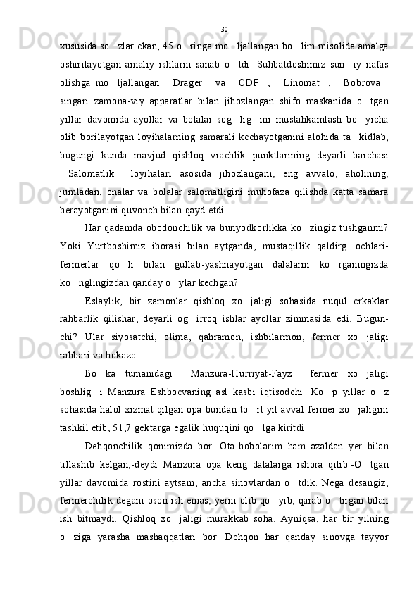 xususida so zlar ekan, 45 o ringa mo ljallangan bo lim misolida amalga   
oshirilayotgan   amaliy   ishlarni   sanab   o tdi.   Suhbatdoshimiz   sun iy   nafas	
 
olishga   mo ljallangan   Drager   va   CDP ,   Linomat ,   Bobrova	
        
singari   zamona-viy   apparatlar   bilan   jihozlangan   shifo   maskanida   o tgan	

yillar   davomida   ayollar   va   bolalar   sog lig ini   mustahkamlash   bo yicha	
  
olib   borilayotgan   loyihalarning   samarali   kechayotganini   alohida   ta kidlab,	

bugungi   kunda   mavjud   qishloq   vrachlik   punktlarining   deyarli   barchasi
Salomatlik   loyihalari   asosida   jihozlangani,   eng   avvalo,   aholining,	
 
jumladan,   onalar   va   bolalar   salomatligini   muhofaza   qilishda   katta   samara
berayotganini quvonch bilan qayd etdi.
Har   qadamda   obodonchilik   va   bunyodkorlikka   ko zingiz   tushganmi?	

Yoki   Yurtboshimiz   iborasi   bilan   aytganda,   mustaqillik   qaldirg ochlari-	

fermerlar   qo li   bilan   gullab-yashnayotgan   dalalarni   ko rganingizda	
 
ko nglingizdan qanday o ylar kechgan?	
 
Eslaylik,   bir   zamonlar   qishloq   xo jaligi   sohasida   nuqul   erkaklar	

rahbarlik   qilishar,   deyarli   og irroq   ishlar   ayollar   zimmasida   edi.   Bugun-	

chi?   Ular   siyosatchi,   olima,   qahramon,   ishbilarmon,   fermer   xo jaligi	

rahbari va hokazo...
Bo ka   tumanidagi   Manzura-Hurriyat-Fayz   fermer   xo jaligi	
   
boshlig i   Manzura   Eshboevaning   asl   kasbi   iqtisodchi.   Ko p   yillar   o z
  
sohasida  halol xizmat qilgan  opa bundan  to rt yil avval fermer  xo jaligini	
 
tashkil etib, 51,7 gektarga egalik huquqini qo lga kiritdi.

Dehqonchilik   qonimizda   bor.   Ota-bobolarim   ham   azaldan   yer   bilan
tillashib   kelgan,-deydi   Manzura   opa   keng   dalalarga   ishora   qilib.-O tgan	

yillar   davomida   rostini   aytsam,   ancha   sinovlardan   o tdik.   Nega   desangiz,	

fermerchilik  degani oson ish  emas, yerni olib  qo yib, qarab  o tirgan  bilan	
 
ish   bitmaydi.   Qishloq   xo jaligi   murakkab   soha.   Ayniqsa,   har   bir   yilning	

o ziga   yarasha   mashaqqatlari   bor.   Dehqon   har   qanday   sinovga   tayyor	
 30 