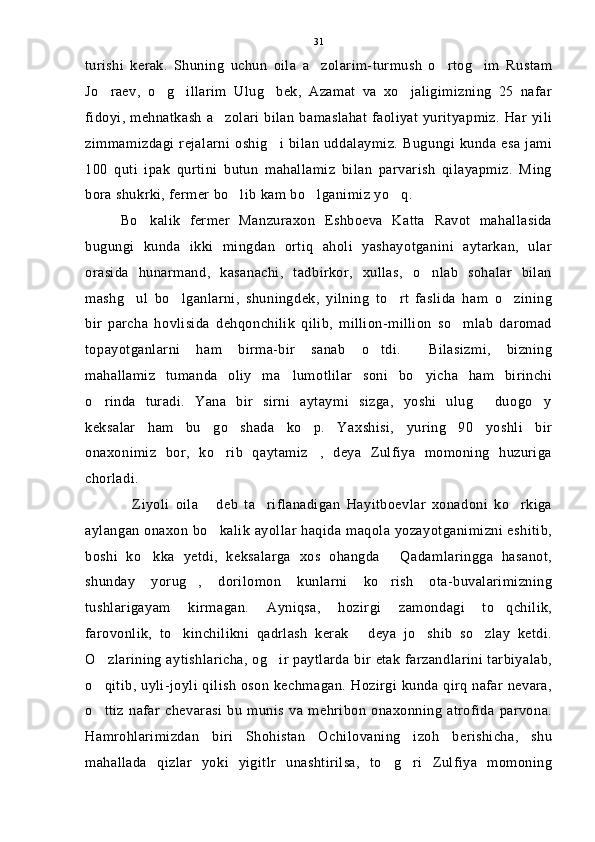 turishi   kerak.   Shuning   uchun   oila   a zolarim-turmush   o rtog im   Rustam  
Jo raev,   o g illarim   Ulug bek,   Azamat   va   xo jaligimizning   25   nafar	
    
fidoyi, mehnatkash a zolari bilan  bamaslahat  faoliyat yurityapmiz. Har yili	

zimmamizdagi rejalarni  oshig i bilan  uddalaymiz.  Bugungi  kunda esa   jami	

100   quti   ipak   qurtini   butun   mahallamiz   bilan   parvarish   qilayapmiz.   Ming
bora shukrki, fermer bo lib kam bo lganimiz yo q. 	
  
Bo kalik   fermer   Manzuraxon   Eshboeva   Katta   Ravot   mahallasida	

bugungi   kunda   ikki   mingdan   ortiq   aholi   yashayotganini   aytarkan,   ular
orasida   hunarmand,   kasanachi,   tadbirkor,   xullas,   o nlab   sohalar   bilan	

mashg ul   bo lganlarni,   shuningdek,   yilning   to rt   faslida   ham   o zining	
   
bir   parcha   hovlisida   dehqonchilik   qilib,   million-million   so mlab   daromad	

topayotganlarni   ham   birma-bir   sanab   o tdi.   Bilasizmi,   bizning	
 
mahallamiz   tumanda   oliy   ma lumotlilar   soni   bo yicha   ham   birinchi	
 
o rinda   turadi.   Yana   bir   sirni   aytaymi   sizga,   yoshi   ulug   duogo y	
  
keksalar   ham   bu   go shada   ko p.   Yaxshisi,   yuring   90   yoshli   bir	
 
onaxonimiz   bor,   ko rib   qaytamiz ,   deya   Zulfiya   momoning   huzuriga	
 
chorladi.
Ziyoli   oila   deb   ta riflanadigan   Hayitboevlar   xonadoni   ko rkiga	
   
aylangan onaxon bo kalik ayollar haqida maqola yozayotganimizni eshitib,	

boshi   ko kka   yetdi,   keksalarga   xos   ohangda   Qadamlaringga   hasanot,	
 
shunday   yorug ,   dorilomon   kunlarni   ko rish   ota-buvalarimizning	
 
tushlarigayam   kirmagan.   Ayniqsa,   hozirgi   zamondagi   to qchilik,	

farovonlik,   to kinchilikni   qadrlash   kerak   deya   jo shib   so zlay   ketdi.	
   
O zlarining aytishlaricha, og ir paytlarda bir etak farzandlarini tarbiyalab,	
 
o qitib, uyli-joyli qilish oson kechmagan. Hozirgi kunda qirq nafar nevara,

o ttiz   nafar   chevarasi   bu   munis   va   mehribon   onaxonning   atrofida   parvona.

Hamrohlarimizdan   biri   Shohistan   Ochilovaning   izoh   berishicha,   shu
mahallada   qizlar   yoki   yigitlr   unashtirilsa,   to g ri   Zulfiya   momoning	
  31 