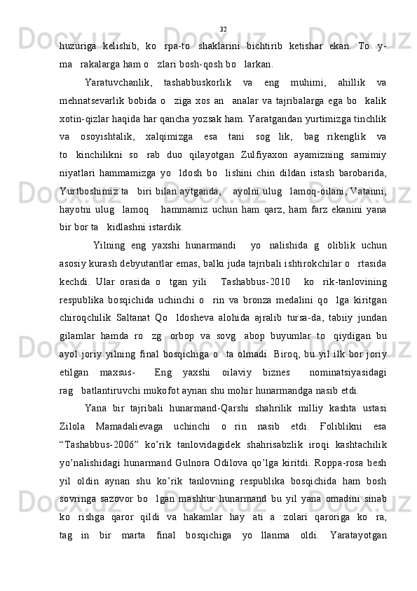 huzuriga   kelishib,   ko rpa-to shaklarini   bichtirib   ketishar   ekan.   To y-  
ma rakalarga ham o zlari bosh-qosh bo larkan.	
  
Yaratuvchanlik,   tashabbuskorlik   va   eng   muhimi,   ahillik   va
mehnatsevarlik   bobida   o ziga   xos   an analar   va   tajribalarga   ega   bo kalik	
  
xotin-qizlar haqida har qancha yozsak ham. Yaratgandan yurtimizga tinchlik
va   osoyishtalik,   xalqimizga   esa   tani   sog lik,   bag rikenglik   va	
 
to kinchilikni   so rab   duo   qilayotgan   Zulfiyaxon   ayamizning   samimiy	
 
niyatlari   hammamizga   yo ldosh   bo lishini   chin   dildan   istash   barobarida,	
 
Yurtboshimiz  ta biri  bilan  aytganda,   ayolni   ulug lamoq-oilani,   Vatanni,	
  
hayotni   ulug lamoq   hammamiz   uchun   ham   qarz,   ham   farz   ekanini   yana	
 
bir bor ta kidlashni istardik.	

Yilning   eng   yaxshi   hunarmandi   yo nalishida   g oliblik   uchun	
   
asosiy kurash debyutantlar emas, balki juda tajribali ishtirokchilar o rtasida	

kechdi.   Ular   orasida   o tgan   yili   Tashabbus-2010   ko rik-tanlovining	
   
respublika   bosqichida   uchinchi   o rin   va   bronza   medalini   qo lga   kiritgan	
 
chiroqchilik   Saltanat   Qo ldosheva   alohida   ajralib   tursa-da,   tabiiy   jundan	

gilamlar   hamda   ro zg orbop   va   sovg abop   buyumlar   to qiydigan   bu	
   
ayol   joriy   yilning   final   bosqichiga   o ta   olmadi.   Biroq,   bu   yil   ilk   bor   joriy	

etilgan   maxsus-   Eng   yaxshi   oilaviy   biznes   nominatsiyasidagi	
 
rag batlantiruvchi mukofot aynan shu mohir hunarmandga nasib etdi.	

Yana   bir   tajribali   hunarmand-Qarshi   shahrilik   milliy   kashta   ustasi
Zilola   Mamadalievaga   uchinchi   o rin   nasib   etdi.   Ғoliblikni   esa	

“Tashabbus-2006”   ko’rik   tanlovidagidek   shahrisabzlik   iroqi   kashtachilik
yo’nalishidagi   hunarmand   Gulnora   Odilova   qo’lga   kiritdi.   Roppa-rosa   besh
yil   oldin   aynan   shu   ko’rik   tanlovning   respublika   bosqichida   ham   bosh
sovringa   sazovor   bo lgan   mashhur   hunarmand   bu   yil   yana   omadini   sinab	

ko rishga   qaror   qildi   va   hakamlar   hay ati   a zolari   qaroriga   ko ra,	
   
tag in   bir   marta   final   bosqichiga   yo llanma   oldi.   Yaratayotgan
  32 