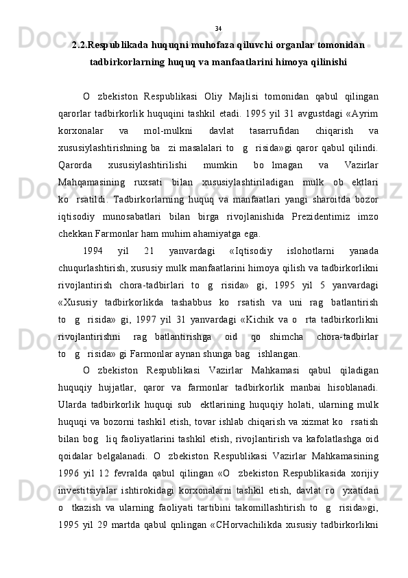 2.2.Respublikada huquqni muhofaza qiluvchi organlar tomonidan
tadbirkorlarning huquq va manfaatlarini himoya qilinishi
O zbekiston   Respublikasi   Oliy   Majlisi   tomonidan   qabul   qilingan
qarorlar   tadbirkorlik   huquqini   tashkil   etadi.   1995   yil   31   avgustdagi   «Ayrim
korxonalar   va   mol-mulkni   davlat   tasarrufidan   chiqarish   va
xususiylashtirishning   ba zi   masalalari   to g risida»gi   qaror   qabul   qilindi.	
  
Qarorda   xususiylashtirilishi   mumkin   bo lmagan   va   Vazirlar	

Mahqamasining   ruxsati   bilan   xususiylashtiriladigan   mulk   ob ektlari	

ko rsatildi.   Tadbirkorlarning   huquq   va   manfaatlari   yangi   sharoitda   bozor	

iqtisodiy   munosabatlari   bilan   birga   rivojlanishida   Prezidentimiz   imzo
chekkan Farmonlar ham muhim ahamiyatga ega.
1994   yil   21   yanvardagi   «Iqtisodiy   islohotlarni   yanada
chuqurlashtirish, xususiy mulk manfaatlarini himoya qilish va tadbirkorlikni
rivojlantirish   chora-tadbirlari   to g risida»   gi,   1995   yil   5   yanvardagi	
 
«Xususiy   tadbirkorlikda   tashabbus   ko rsatish   va   uni   rag batlantirish	
 
to g risida»   gi,   1997   yil   31   yanvardagi   «Kichik   va   o rta   tadbirkorlikni	
  
rivojlantirishni   rag batlantirishga   oid   qo shimcha   chora-tadbirlar	
 
to g risida» gi Farmonlar aynan shunga bag ishlangan.	
  
O zbekiston   Respublikasi   Vazirlar   Mahkamasi   qabul   qiladigan	

huquqiy   hujjatlar,   qaror   va   farmonlar   tadbirkorlik   manbai   hisoblanadi.
Ularda   tadbirkorlik   huquqi   sub ektlarining   huquqiy   holati,   ularning   mulk	

huquqi va bozorni tashkil etish, tovar ishlab chiqarish va xizmat ko rsatish	

bilan   bog liq   faoliyatlarini   tashkil   etish,   rivojlantirish   va   kafolatlashga   oid	

qoidalar   belgalanadi.   O zbekiston   Respublikasi   Vazirlar   Mahkamasining	

1996   yil   12   fevralda   qabul   qilingan   «O zbekiston   Respublikasida   xorijiy	

investitsiyalar   ishtirokidagi   korxonalarni   tashkil   etish,   davlat   ro yxatidan	

o tkazish   va   ularning   faoliyati   tartibini   takomillashtirish   to g risida»gi,	
  
1995   yil   29   martda   qabul   qnlingan   «CHorvachilikda   xususiy   tadbirkorlikni 34 