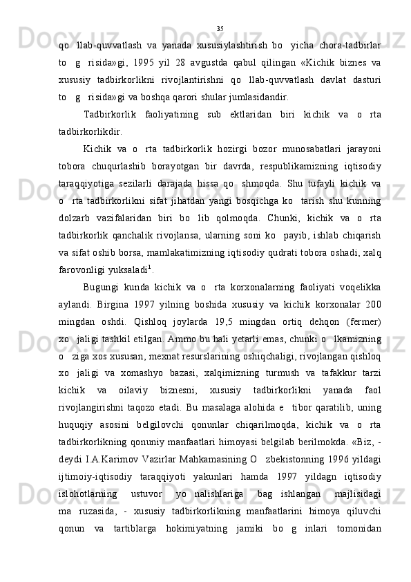 qo llab-quvvatlash   va   yanada   xususiylashtirish   bo yicha   chora-tadbirlar 
to g risida»gi,   1995   yil   28   avgustda   qabul   qilingan   «Kichik   biznes   va
 
xususiy   tadbirkorlikni   rivojlantirishni   qo llab-quvvatlash   davlat   dasturi	

to g risida»gi va boshqa qarori shular jumlasidandir.	
 
Tadbirkorlik   faoliyatining   sub ektlaridan   biri   kichik   va   o rta	
 
tadbirkorlikdir.
Kichik   va   o rta   tadbirkorlik   hozirgi   bozor   munosabatlari   jarayoni	

tobora   chuqurlashib   borayotgan   bir   davrda,   respublikamizning   iqtisodiy
taraqqiyotiga   sezilarli   darajada   hissa   qo shmoqda.   Shu   tufayli   kichik   va	

o rta   tadbirkorlikni   sifat   jihatdan   yangi   bosqichga   ko tarish   shu   kunning	
 
dolzarb   vazifalaridan   biri   bo lib   qolmoqda.   Chunki,   kichik   va   o rta	
 
tadbirkorlik   qanchalik   rivojlansa,   ularning   soni   ko payib,   ishlab   chiqarish	

va sifat oshib borsa, mamlakatimizning iqtisodiy qudrati tobora oshadi, xalq
farovonligi yuksaladi 1
.
Bugungi   kunda   kichik   va   o rta   korxonalarning   faoliyati   voqelikka	

aylandi.   Birgina   1997   yilning   boshida   xususiy   va   kichik   korxonalar   200
mingdan   oshdi.   Qishloq   joylarda   19,5   mingdan   ortiq   dehqon   (fermer)
xo jaligi tashkil etilgan. Ammo bu hali yetarli  emas, chunki o lkamizning	
 
o ziga xos xususan, mexnat resurslarining oshiqchaligi, rivojlangan qishloq

xo jaligi   va   xomashyo   bazasi,   xalqimizning   turmush   va   tafakkur   tarzi

kichik   va   oilaviy   biznesni,   xususiy   tadbirkorlikni   yanada   faol
rivojlangirishni   taqozo   etadi.   Bu   masalaga   alohida   e tibor   qaratilib,   uning	

huquqiy   asosini   belgilovchi   qonunlar   chiqarilmoqda,   kichik   va   o rta	

tadbirkorlikning   qonuniy   manfaatlari   himoyasi   belgilab   berilmokda.   «Biz,   -
deydi  I.A.Karimov   Vazirlar   Mahkamasining   O zbekistonning   1996   yildagi	

ijtimoiy-iqtisodiy   taraqqiyoti   yakunlari   hamda   1997   yildagn   iqtisodiy
islohotlarning   ustuvor   yo nalishlariga   bag ishlangan   majlisidagi	
 
ma ruzasida,   -   xususiy   tadbirkorlikning   manfaatlarini   himoya   qiluvchi	

qonun   va   tartiblarga   hokimiyatning   jamiki   bo g inlari   tomonidan	
  35 