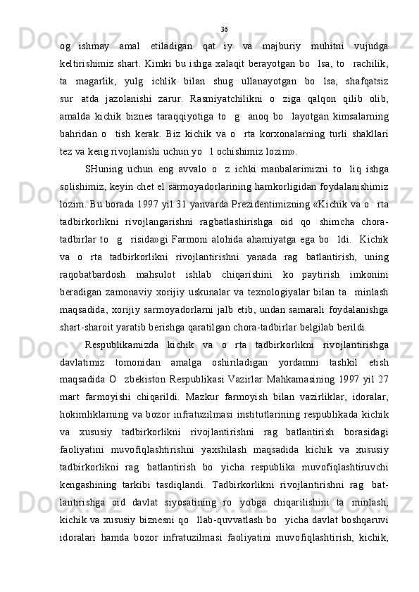 og ishmay   amal   etiladigan   qat iy   va   majburiy   muhitni   vujudga 
keltirishimiz   shart.   Kimki   bu   ishga   xalaqit   berayotgan   bo lsa,   to rachilik,	
 
ta magarlik,   yulg ichlik   bilan   shug ullanayotgan   bo lsa,   shafqatsiz	
   
sur atda   jazolanishi   zarur.   Rasmiyatchilikni   o ziga   qalqon   qilib   olib,
 
amalda   kichik   biznes   taraqqiyotiga   to g anoq   bo layotgan   kimsalarning	
  
bahridan   o tish   kerak.   Biz   kichik   va   o rta   korxonalarning   turli   shakllari	
 
tez va keng rivojlanishi uchun yo l ochishimiz lozim».	

SHuning   uchun   eng   avvalo   o z   ichki   manbalarimizni   to liq   ishga	
 
solishimiz, keyin chet el sarmoyadorlarining hamkorligidan foydalanishimiz
lozim. Bu borada 1997 yil 31 yanvarda Prezidentimizning «Kichik va o rta	

tadbirkorlikni   rivojlangarishni   ragbatlashirishga   oid   qo shimcha   chora-	

tadbirlar   to g risida»gi   Farmoni   alohida   ahamiyatga   ega   bo ldi.     Kichik	
  
va   o rta   tadbirkorlikni   rivojlantirishni   yanada   rag batlantirish,   uning	
 
raqobatbardosh   mahsulot   ishlab   chiqarishini   ko paytirish   imkonini	

beradigan   zamonaviy   xorijiy   uskunalar   va   texnologiyalar   bilan   ta minlash	

maqsadida,   xorijiy   sarmoyadorlarni   jalb   etib,   undan   samarali   foydalanishga
shart-sharoit yaratib berishga qaratilgan chora-tadbirlar belgilab berildi.
Respublikamizda   kichik   va   o rta   tadbirkorlikni   rivojlantirishga	

davlatimiz   tomonidan   amalga   oshiriladigan   yordamni   tashkil   etish
maqsadida   O zbekiston   Respublikasi   Vazirlar   Mahkamasining   1997   yil   27	

mart   farmoyishi   chiqarildi.   Mazkur   farmoyish   bilan   vazirliklar,   idoralar,
hokimliklarning   va   bozor   infratuzilmasi   institutlarining   respublikada   kichik
va   xususiy   tadbirkorlikni   rivojlantirishni   rag batlantirish   borasidagi	

faoliyatini   muvofiqlashtirishni   yaxshilash   maqsadida   kichik   va   xususiy
tadbirkorlikni   rag batlantirish   bo yicha   respublika   muvofiqlashtiruvchi	
 
kengashining   tarkibi   tasdiqlandi.   Tadbirkorlikni   rivojlantirishni   rag bat-	

lantirishga   oid   davlat   siyosatining   ro yobga   chiqarilishini   ta minlash,	
 
kichik  va xususiy  biznesni  qo llab-quvvatlash  bo yicha davlat  boshqaruvi	
 
idoralari   hamda   bozor   infratuzilmasi   faoliyatini   muvofiqlashtirish,   kichik, 36 