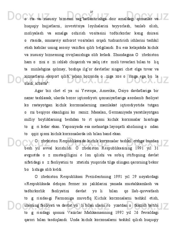 o rta   va   xususiy   biznesni   rag’batlantirishga   doir   amaldagi   qonunlar   va
huquqiy   hujjatlarni,   investitsiya   loyihalarini   tayyorlash,   tanlab   olish,
moliyalash   va   amalga   oshirish   vositasini   todbirkorlar   keng   doirasi
o rtasida,   ommaviy   axborot   vositalari   orqali   tushuntirish   ishlarini   tashkil

etish   kabilar   uning   asosiy   vazifasi   qilib   belgilandi.   Bu   esa   kelajakda   kichik
va   xususiy   biznesning   rivojlanishiga   olib   keladi.   Shundagina   O zbekiston	

ham   o zini   o zi   ishlab   chiqarish   va   xalq   iste moli   tovarlari   bilan   to liq	
   
ta minlabgina   qolmay,   boshqa   ilg’or   davlatlar   singari   chet   elga   tovar   va	

xizmatlarni   eksport   qilib,   jahon   bozorida   o ziga   xos   o ringa   ega   bo la	
  
oladi, albatta 1
.
Agar   biz   chet   el   ya ni   Yevropa,   Amerika,   Osiyo   davlatlariga   bir	

nazar   tashlasak,   ularda   bozor   iqtisodiyoti   qonuniyatlariga   asoslanib   faoliyat
ko rsatayotgan   kichik   korxonalarning   mamlakat   iqtisodiyotida   tutgan	

o rni   beqiyos   ekanligini   ko ramiz.   Masalan,   Germaniyada   yaratilayotgan
 
milliy   boyliklarning   beshdan   to rt   qismi   kichik   korxonalar   hisobiga	

to g ri   kelar   ekan.   Yaponiyada   esa   mehnatga   layoqatli   aholining   o ndan	
  
to qqiz qismi kichik korxonalarda ish bilan band ekan.

O zbekiston   Respublikasida   kichik   korxonalar   tashkil   etshga   bundan	

besh   yil   avval   kirishi l di.   O zbekiston   Respublikasining   1991   yil   31	

avgustda   o z   mustaqilligini   e lon   qilishi   va   sobiq   ittifoqning   davlat	
 
sifatidagi o z faoliyatini to xtatishi yuqorida tilga olingan qarorning bekor
 
bo lishiga olib keldi.	

O zbekiston   Respublikasi   Prezidentining   1991   yil   29   noyabrdagi	

«Respublikada   dehqon   fermer   xo jaliklarini   yanada   mustahkamlash   va	

tadbirkorlik   faoliyatini   davlat   yo li   bilan   qo llab-quvvatlash	
 
to g risida»gi   Farmoniga   muvofiq   Kichik   korxonalarni   tashkil   etish,	
 
ularning faoliyati va davlat yo li bilan ularni ro yxatdan o tkazish  tartibi	
  
to g risidagi   qonuni   Vazirlar   Mahkamasining   1992   yil   26   fevraldagi	
 
qarori   bilan   tasdiqlandi.   Unda   kichik   korxonalarni   tashkil   qilish   huquqiy 37 
