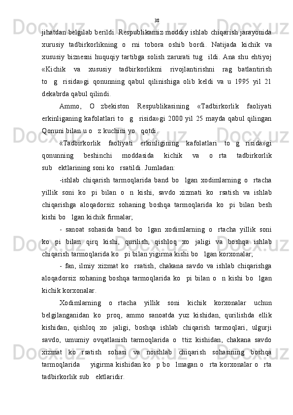 jihatdan belgilab berildi. Respublikamiz moddiy ishlab  chiqarish  jarayonida
xurusiy   tadbirkorlikning   o rni   tobora   oshib   bordi.   Natijada   kichik   va
xususiy   biznesni   huquqiy   tartibga   solish   zarurati   tug ildi.   Ana   shu   ehtiyoj	

«Kichik   va   xususiy   tadbirkorlikmi   rivojlantirishni   rag batlantirish	

to g risida»gi   qonunning   qabul   qilinishiga   olib   keldi   va   u   1995   yil   21	
 
dekabrda qabul qilindi.
Ammo,   O zbekiston   Respublikasining   «Tadbirkorlik   faoliyati	

erkinliganing   kafolatlari   to g risida»gi   2000   yil   25   mayda   qabul   qilingan	
 
Qonuni bilan u o z kuchini yo qotdi.	
 
«Tadbirkorlik   faoliyati   erkinligining   kafolatlari   to g risida»gi	
 
qonunning   beshinchi   moddasida   kichik   va   o rta   tadbirkorlik	

sub ektlarining soni ko rsatildi. Jumladan:	
 
-ishlab   chiqarish   tarmoqlarida   band   bo lgan   xodimlarning   o rtacha	
 
yillik   soni   ko pi   bilan   o n   kishi,   savdo   xizmati   ko rsatish   va   ishlab	
  
chiqarishga   aloqadorsiz   sohaning   boshqa   tarmoqlarida   ko pi   bilan   besh	

kishi bo lgan kichik firmalar;	

-   sanoat   sohasida   band   bo lgan   xodimlarning   o rtacha   yillik   soni	
 
ko pi   bilan   qirq   kishi,   qurilish,   qishloq   xo jaligi   va   boshqa   ishlab	
 
chiqarish tarmoqlarida ko pi bilan yigirma kishi bo lgan korxonalar;	
 
-   fan,   ilmiy   xizmat   ko rsatish,   chakana   savdo   va   ishlab   chiqarishga	

aloqadorsiz   sohaning   boshqa   tarmoqlarida   ko pi   bilan   o n   kishi   bo lgan	
  
kichik korxonalar.
Xodimlarning   o rtacha   yillik   soni   kichik   korxonalar   uchun	

belgilanganidan   ko proq,   ammo   sanoatda   yuz   kishidan,   qurilishda   ellik	

kishidan,   qishloq   xo jaligi,   boshqa   ishlab   chiqarish   tarmoqlari,   ulgurji	

savdo,   umumiy   ovqatlanish   tarmoqlarida   o ttiz   kishidan,   chakana   savdo	

xizmat   ko rsatish   sohasi   va   noishlab   chiqarish   sohasining   boshqa	

tarmoqlarida   yigirma kishidan ko p bo lmagan o rta korxonalar o rta	
    
tadbirkorlik sub ektlaridir.	
 38 
