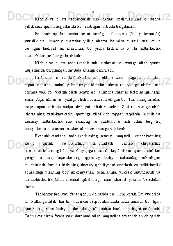 Kichik   va   o rta   tadbirkorlik   sub ektlari   xodimlarining   o rtacha  
yillik soni qonun hujjatlarida ko rsatilgan tartibda belgilanadi.	

Faoliyatning   bir   necha   turini   amalga   oshiruvchi   (ko p   tarmoqli)	

yuridik   va   jismoniy   shaxslar   yillik   oborot   hajmida   ulushi   eng   ko p	

bo lgan   faoliyat   turi   mezonlari   bo yicha   kichik   va   o rta   tadbirkorlik	
  
sub ektlari jumlasiga kiritiladi
 1
.
Kichik   va   o rta   tadbirkorlik   sub ektlarini   ro yxatga   olish   qonun	
  
hujjatlarida belgilangan tartibda amalga oshiriladi.
Kichik   va   o rta   tadbirkorlik   sub ektlari   zarur   hujjatlarni   taqdim
 
etgan   taqdirda,   mahalliy   hokimiyat   idoralari   ularni   ro yxatga   olishni   rad	

etishga   yoki   ro yxatga   olish   uchun   qo shimcha   shartlar   belgilashga   haqli	
 
emas. Agar ularni ro yxatga olish asossiz rad etilgan bo lsa, uning ustidan	
 
belgilangan   tartibda   sudga   shikoyat   qilish   mumkin.   Sud   ro yxatga   olish	

idorasining   xatti-harakatini   qonunga   xilof   deb   topgan   taqdirda,   kichik   va
xususiy   tadbirkorlik   sub ektining   ro yxatdan   o tish   bilan   bog liq	
   
xarajatlarini qoplashni mazkur idora zimmasiga yuklaydi.
Respublikamizda   tadbirkorlikning   asosiy   maqsadi   iqtisodiyotning
ko p   qirrali   yo nalishini   ta minlash,   ishlab   chiqarishni	
  
iste molchilarning talab va ehtiyojiga moslash, taqchillikni, qimmatchilikni

yengib   o tish,   fuqarolarning   iqgisodiy   faoliyat   sohasidagi   erkinligini	

ta minlash,   har   bir   kishining   shaxsiy   qobiliyatini   qadrlash   va   tadbirkorlik	

sohasidagi   ularning   boy   imkoniyatlari   ochilishiga,   yuksak   unumdorlik   va
tashabbuskorlik   bilan   mehnat   qilishlariga   shart-sharoit   yaratib   berishdan
iborat.
Tadbirkor faoliyati faqat qonun doirasida bo lishi kerak. Bu yuqorida	

ta kidlanganidek,   har   bir   tadbirkor   respublikamizda   hozir   amalda   bo lgan	
 
qonunlarga   mos   faoliyat   bilan   shug ullanishga   haqli   ekanligini   anglatadi.	

Tadbirkor  biron   foyda  yoki daromad   olish   maqsadida   tovar  ishlab   chiqarish 39 