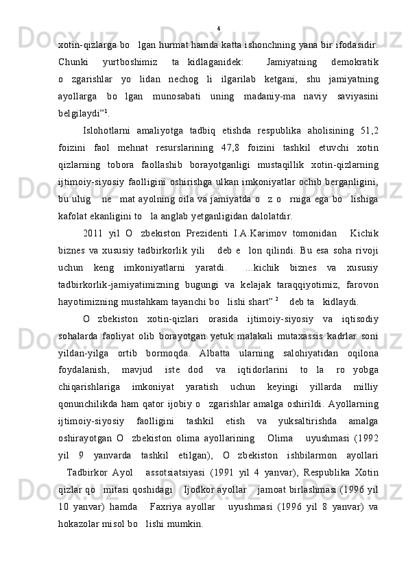 xotin-qizlarga bo lgan hurmat hamda katta ishonchning yana bir ifodasidir.
Chunki   yurtboshimiz   ta kidlaganidek:   Jamiyatning   demokratik	
 
o zgarishlar   yo lidan   nechog li   ilgarilab   ketgani,   shu   jamiyatning	
  
ayollarga   bo lgan   munosabati   uning   madaniy-ma naviy   saviyasini	
 
belgilaydi” 1
.
Islohotlarni   amaliyotga   tadbiq   etishda   respublika   aholisining   51,2
foizini   faol   mehnat   resurslarining   47,8   foizini   tashkil   etuvchi   xotin
qizlarning   tobora   faollashib   borayotganligi   mustaqillik   xotin-qizlarning
ijtimoiy-siyosiy   faolligini   oshirishga   ulkan   imkoniyatlar   ochib   berganligini,
bu   ulug   ne mat   ayolning   oila   va   jamiyatda   o z   o rniga   ega   bo lishiga	
    
kafolat ekanligini to la anglab yetganligidan dalolatdir.	

2011   yil   O zbekiston   Prezidenti   I.A.Karimov   tomonidan   Kichik	
 
biznes   va   xususiy   tadbirkorlik   yili   deb   e lon   qilindi.   Bu   esa   soha   rivoji	
 
uchun   keng   imkoniyatlarni   yaratdi.   ...kichik   biznes   va   xususiy	

tadbirkorlik-jamiyatimizning   bugungi   va   kelajak   taraqqiyotimiz,   farovon
hayotimizning mustahkam tayanchi bo lishi shart”	
  2
  deb ta kidlaydi.	 
O zbekiston   xotin-qizlari   orasida   ijtimoiy-siyosiy   va   iqtisodiy	

sohalarda   faoliyat   olib   borayotgan   yetuk   malakali   mutaxassis   kadrlar   soni
yildan-yilga   ortib   bormoqda.   Albatta   ularning   salohiyatidan   oqilona
foydalanish,   mavjud   iste dod   va   iqtidorlarini   to la   ro yobga	
  
chiqarishlariga   imkoniyat   yaratish   uchun   keyingi   yillarda   milliy
qonunchilikda   ham   qator   ijobiy   o zgarishlar   amalga   oshirildi.   Ayollarning	

ijtimoiy-siyosiy   faolligini   tashkil   etish   va   yuksaltirishda   amalga
oshirayotgan   O zbekiston   olima   ayollarining   Olima   uyushmasi   (1992	
  
yil   9   yanvarda   tashkil   etilgan),   O zbekiston   ishbilarmon   ayollari	

Tadbirkor   Ayol   assotsiatsiyasi   (1991   yil   4   yanvar),   Respublika   Xotin	
 
qizlar qo mitasi qoshidagi  Ijodkor ayollar  jamoat birlashmasi (1996 yil	
  
10   yanvar)   hamda   Faxriya   ayollar   uyushmasi   (1996   yil   8   yanvar)   va	
 
hokazolar misol bo lishi mumkin.
 4 