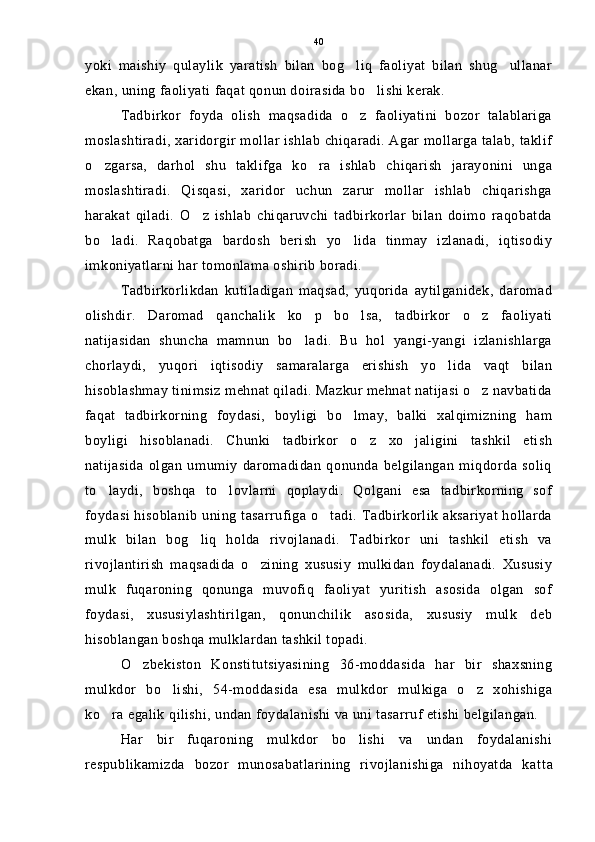 yoki   maishiy   qulaylik   yaratish   bilan   bog liq   faoliyat   bilan   shug ullanar 
ekan, uning faoliyati faqat qonun doirasida bo lishi kerak.	

Tadbirkor   foyda   olish   maqsadida   o z   faoliyatini   bozor   talablariga	

moslashtiradi, xaridorgir mollar ishlab chiqaradi. Agar mollarga talab, taklif
o zgarsa,   darhol   shu   taklifga   ko ra   ishlab   chiqarish   jarayonini   unga	
 
moslashtiradi.   Qisqasi,   xaridor   uchun   zarur   mollar   ishlab   chiqarishga
harakat   qiladi.   O z   ishlab   chiqaruvchi   tadbirkorlar   bilan   doimo   raqobatda	

bo ladi.   Raqobatga   bardosh   berish   yo lida   tinmay   izlanadi,   iqtisodiy	
 
imkoniyatlarni har tomonlama oshirib boradi.
Tadbirkorlikdan   kutiladigan   maqsad,   yuqorida   aytilganidek,   daromad
olishdir.   Daromad   qanchalik   ko p   bo lsa,   tadbirkor   o z   faoliyati	
  
natijasidan   shuncha   mamnun   bo ladi.   Bu   hol   yangi-yangi   izlanishlarga

chorlaydi,   yuqori   iqtisodiy   samaralarga   erishish   yo lida   vaqt   bilan	

hisoblashmay tinimsiz mehnat qiladi. Mazkur mehnat natijasi o z navbatida	

faqat   tadbirkorning   foydasi,   boyligi   bo lmay,   balki   xalqimizning   ham	

boyligi   hisoblanadi.   Chunki   tadbirkor   o z   xo jaligini   tashkil   etish	
 
natijasida   olgan   umumiy   daromadidan   qonunda   belgilangan   miqdorda   soliq
to laydi,   boshqa   to lovlarni   qoplaydi.   Qolgani   esa   tadbirkorning   sof	
 
foydasi hisoblanib uning tasarrufiga  o tadi. Tadbirkorlik aksariyat hollarda	

mulk   bilan   bog liq   holda   rivojlanadi.   Tadbirkor   uni   tashkil   etish   va	

rivojlantirish   maqsadida   o zining   xususiy   mulkidan   foydalanadi.   Xususiy	

mulk   fuqaroning   qonunga   muvofiq   faoliyat   yuritish   asosida   olgan   sof
foydasi,   xususiylashtirilgan,   qonunchilik   asosida,   xususiy   mulk   deb
hisoblangan boshqa mulklardan tashkil topadi.
O zbekiston   Konstitutsiyasining   36-moddasida   har   bir   shaxsning	

mulkdor   bo lishi,   54-moddasida   esa   mulkdor   mulkiga   o z   xohishiga	
 
ko ra egalik qilishi, undan foydalanishi va uni tasarruf etishi belgilangan.	

Har   bir   fuqaroning   mulkdor   bo lishi   va   undan   foydalanishi	

respublikamizda   bozor   munosabatlarining   rivojlanishiga   nihoyatda   kat t a40 