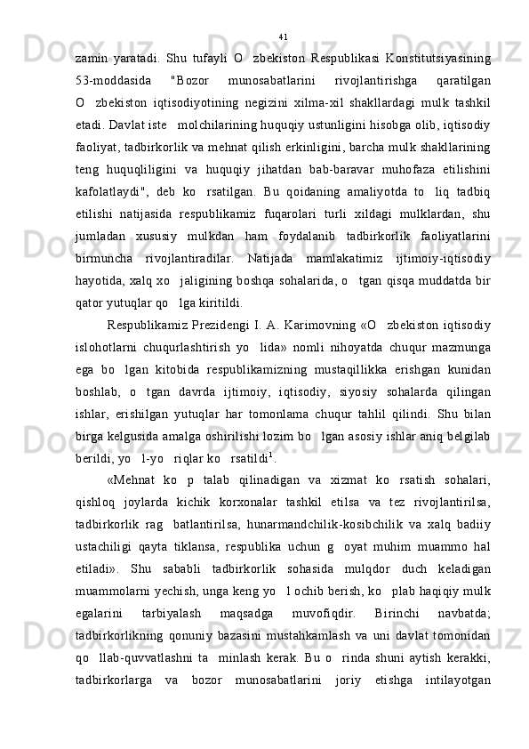 zamin   yaratadi.   Shu   tufayli   O zbekiston   Respublikasi   Konstitutsiyasining
53-moddasida   "Bozor   munosabatlarini   rivojlantirishga   qaratilgan
O zbekiston   iqtisodiyotining   negizini   xilma-xil   shakllardagi   mulk   tashkil	

etadi. Davlat iste molchilarining huquqiy ustunligini hisobga olib, iqtisodiy	

faoliyat, tadbirkorlik va mehnat qilish erkinligini, barcha mulk shakllarining
teng   huquqliligini   va   huquqiy   jihatdan   bab-baravar   muhofaza   etilishini
kafolatlaydi",   deb   ko rsatilgan.   Bu   qoidaning   amaliyotda   to liq   tadbiq	
 
etilishi   natijasida   respublikamiz   fuqarolari   turli   xildagi   mulklardan,   shu
jumladan   xususiy   mulkdan   ham   foydalanib   tadbirkorlik   faoliyatlarini
birmuncha   rivojlantiradilar.   Natijada   mamlakatimiz   ijtimoiy-iqtisodiy
hayotida, xalq xo jaligining boshqa sohalarida, o tgan qisqa muddatda bir	
 
qator yutuqlar qo lga kiritildi.

Respublikamiz   Prezidengi   I.   A.   Karimovning   «O zbekiston   iqtisodiy	

islohotlarni   chuqurlashtirish   yo lida»   nomli   nihoyatda   chuqur   mazmunga	

ega   bo lgan   kitobida   respublikamizning   mustaqillikka   erishgan   kunidan	

boshlab,   o tgan   davrda   ijtimoiy,   iqtisodiy,   siyosiy   sohalarda   qilingan	

ishlar,   erishilgan   yutuqlar   har   tomonlama   chuqur   tahlil   qilindi.   Shu   bilan
birga kelgusida amalga oshirilishi lozim bo lgan asosiy ishlar aniq belgilab	

berildi, yo l-yo riqlar ko rsatildi	
   1
.
«Mehnat   ko p   talab   qilinadigan   va   xizmat   ko rsatish   sohalari,	
 
qishloq   joylarda   kichik   korxonalar   tashkil   etilsa   va   tez   rivojlantirilsa,
tadbirkorlik   rag batlantirilsa,   hunarmandchilik-kosibchilik   va   xalq   badiiy	

ustachiligi   qayta   tiklansa,   respublika   uchun   g oyat   muhim   muammo   hal	

etiladi».   Shu   sababli   tadbirkorlik   sohasida   mulqdor   duch   keladigan
muammolarni yechish, unga keng yo l ochib berish, ko plab haqiqiy mulk	
 
egalarini   tarbiyalash   maqsadga   muvofiqdir.   Birinchi   navbatda;
tadbirkorlikning   qonuniy   bazasini   mustahkamlash   va   uni   davlat   tomonidan
qo llab-quvvatlashni   ta minlash   kerak.   Bu   o rinda   shuni   aytish   kerakki,	
  
tadbirkorlarga   va   bozor   munosabatlarini   joriy   etishga   intilayotgan 41 