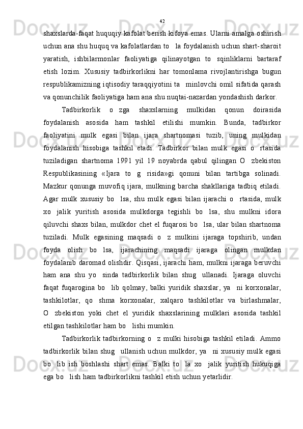 shaxslarda-faqat huquqiy kafolat berish kifoya emas. Ularni amalga oshirish
uchun ana shu huquq va kafolatlardan to la foydalanish uchun shart-sharoit
yaratish,   ishbilarmonlar   faoliyatiga   qilinayotgan   to sqinliklarni   bartaraf	

etish   lozim.   Xususiy   tadbirkorlikni   har   tomonlama   rivojlantirishga   bugun
respublikamizning iqtisodiy taraqqiyotini ta minlovchi omil sifatida qarash	

va qonunchilik faoliyatiga ham ana shu nuqtai-nazardan yondashish darkor.
Tadbirkorlik   o zga   shaxslarning   mulkidan   qonun   doirasida	

foydalanish   asosida   ham   tashkil   etilishi   mumkin.   Bunda,   tadbirkor
faoliyatini   mulk   egasi   bilan   ijara   shartnomasi   tuzib,   uning   mulkidan
foydalanish   hisobiga   tashkil   etadi.   Tadbirkor   bilan   mulk   egasi   o rtasida	

tuziladigan   shartnoma   1991   yil   19   noyabrda   qabul   qilingan   O zbekiston	

Respublikasining   «Ijara   to g risida»gi   qonuni   bilan   tartibga   solinadi.	
 
Mazkur   qonunga   muvofiq   ijara,   mulkning   barcha   shakllariga   tadbiq   etiladi.
Agar   mulk   xususiy   bo lsa,   shu   mulk   egasi   bilan   ijarachi   o rtasida,   mulk	
 
xo jalik   yuritish   asosida   mulkdorga   tegishli   bo lsa,   shu   mulkni   idora	
 
qiluvchi shaxs  bilan,  mulkdor chet  el  fuqarosi  bo lsa,   ular  bilan  shartnoma	

tuziladi.   Mulk   egasining   maqsadi   o z   mulkini   ijaraga   topshirib,   undan	

foyda   olish   bo lsa,   ijarachining   maqsadi   ijaraga   olingan   mulkdan	

foydalanib daromad  olishdir. Qisqasi, ijarachi  ham, mulkni ijaraga  beruvchi
ham   ana   shu   yo sinda   tadbirkorlik   bilan   shug ullanadi.   Ijaraga   oluvchi
 
faqat   fuqarogina   bo lib   qolmay,   balki   yuridik   shaxslar,   ya ni   korxonalar,	
 
tashkilotlar,   qo shma   korxonalar,   xalqaro   tashkilotlar   va   birlashmalar,	

O zbekiston   yoki   chet   el   yuridik   shaxslarining   mulklari   asosida   tashkil	

etilgan tashkilotlar ham bo lishi mumkin.	

Tadbirkorlik   tadbirkorning   o z   mulki   hisobiga   tashkil   etiladi.   Ammo	

tadbirkorlik  bilan  shug ullanish   uchun  mulkdor,  ya ni  xususiy  mulk  egasi	
 
bo lib   ish   boshlashi   shart   emas.   Balki   to la   xo jalik   yuritish   hukuqiga	
  
ega bo lish ham tadbirkorlikni tashkil etish uchun yetarlidir.	
 42 