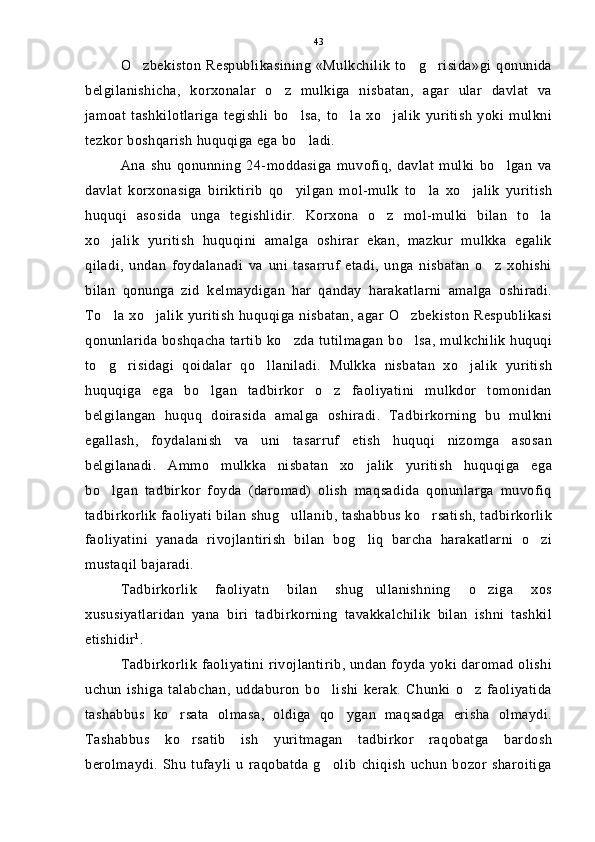O zbekiston Respublikasining «Mulkchilik to g risida»gi qonunida  
belgilanishicha,   korxonalar   o z   mulkiga   nisbatan,   agar   ular   davlat   va	

jamoat   tashkilotlariga   tegishli   bo lsa,   to la   xo jalik   yuritish   yoki   mulkni	
  
tezkor boshqarish huquqiga ega bo ladi.

Ana   shu   qonunning   24-moddasiga   muvofiq,   davlat   mulki   bo lgan   va	

davlat   korxonasiga   biriktirib   qo yilgan   mol-mulk   to la   xo jalik   yuritish	
  
huquqi   asosida   unga   tegishlidir.   Korxona   o z   mol-mulki   bilan   to la	
 
xo jalik   yuritish   huquqini   amalga   oshirar   ekan,   mazkur   mulkka   egalik	

qiladi,   undan   foydalanadi   va   uni   tasarruf   etadi,   unga   nisbatan   o z   xohishi	

bilan   qonunga   zid   kelmaydigan   har   qanday   harakatlarni   amalga   oshiradi.
To la xo jalik yuritish huquqiga nisbatan, agar O zbekiston Respublikasi	
  
qonunlarida boshqacha tartib ko zda tutilmagan bo lsa, mulkchilik huquqi	
 
to g risidagi   qoidalar   qo llaniladi.   Mulkka   nisbatan   xo jalik   yuritish	
   
huquqiga   ega   bo lgan   tadbirkor   o z   faoliyatini   mulkdor   tomonidan	
 
belgilangan   huquq   doirasida   amalga   oshiradi.   Tadbirkorning   bu   mulkni
egallash,   foydalanish   va   uni   tasarruf   etish   huquqi   nizomga   asosan
belgilanadi.   Ammo   mulkka   nisbatan   xo jalik   yuritish   huquqiga   ega	

bo lgan   tadbirkor   foyda   (daromad)   olish   maqsadida   qonunlarga   muvofiq	

tadbirkorlik faoliyati bilan shug ullanib, tashabbus ko rsatish, tadbirkorlik	
 
faoliyatini   yanada   rivojlantirish   bilan   bog liq   barcha   harakatlarni   o zi	
 
mustaqil bajaradi.
Tadbirkorlik   faoliyatn   bilan   shug ullanishning   o ziga   xos
 
xususiyatlaridan   yana   biri   tadbirkorning   tavakkalchilik   bilan   ishni   tashkil
etishidir 1
.
Tadbirkorlik faoliyatini rivojlantirib, undan foyda yoki daromad olishi
uchun   ishiga   talabchan,   uddaburon   bo lishi   kerak.   Chunki   o z   faoliyatida	
 
tashabbus   ko rsata   olmasa,   oldiga   qo ygan   maqsadga   erisha   olmaydi.	
 
Tashabbus   ko rsatib   ish   yuritmagan   tadbirkor   raqobatga   bardosh	

berolmaydi.   Shu   tufayli   u   raqobatda   g olib   chiqish   uchun   bozor   sharoitiga	
 43 