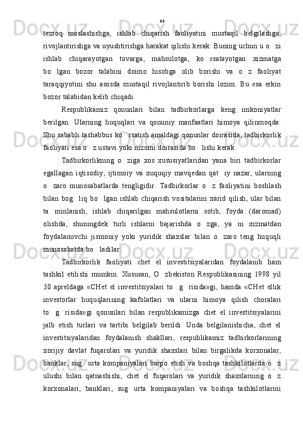 tezroq   moslashishga,   ishlab   chiqarish   faoliyatini   mustaqil   belgilashga,
rivojlantirishga va uyushtirishga harakat qilishi kerak. Buning uchun u o zi
ishlab   chiqarayotgan   tovarga,   mahsulotga,   ko rsatayotgan   xizmatga	

bo lgan   bozor   talabini   doimo   hisobga   olib   borishi   va   o z   faoliyat	
 
taraqqiyotini   shu   asosda   mustaqil   rivojlantirib   borishi   lozim.   Bu   esa   erkin
bozor talabidan kelib chiqadi.
Respublikamiz   qonunlari   bilan   tadbirkorlarga   keng   imkoniyatlar
berilgan.   Ularning   huquqlari   va   qonuniy   manfaatlari   himoya   qilinmoqda.
Shu  sababli   tashabbus  ko rsatish   amaldagi  qonunlar  doirasida,   tadbirkorlik	

faoliyati esa o z ustavi yoki nizomi doirasida bo lishi kerak.	
 
Tadbirkorlikning   o ziga   xos   xususiyatlaridan   yana   biri   tadbirkorlar	

egallagan   iqtisodiy,   ijtimoiy   va   xuquqiy   mavqedan   qat iy   nazar,   ularning	

o zaro   munosabatlarda   tengligidir.   Tadbirkorlar   o z   faoliyatini   boshlash	
 
bilan   bog liq   bo lgan   ishlab   chiqarish   vositalarini   xarid   qilish,   ular   bilan	
 
ta minlanish,   ishlab   chiqarilgan   mahsulotlarni   sotib,   foyda   (daromad)	

olishda,   shuningdek   turli   ishlarni   bajarishda   o zga,   ya ni   xizmatdan	
 
foydalanuvchi   jismoniy   yoki   yuridik   shaxslar   bilan   o zaro   teng   huquqli	

munosabatda bo ladilar.	

Tadbirkorlik   faoliyati   chet   el   investitsiyalaridan   foydalanib   ham
tashkil   etilishi   mumkin.   Xususan,   O zbekiston   Respublikasining   1998   yil	

30   apreldaga   «CHet   el   investitsiyalari   to g risida»gi,   hamda   «CHet   ellik	
 
investorlar   huquqlarining   kafolatlari   va   ularni   himoya   qilish   choralari
to g risida»gi   qonunlari   bilan   respublikamizga   chet   el   investitsiyalarini	
 
jalb   etish   turlari   va   tartibi   belgilab   berildi.   Unda   belgilanishicha,   chet   el
investitsiyalaridan   foydalanish   shakllari,   respublikamiz   tadbirkorlarining
xorijiy   davlat   fuqarolari   va   yuridik   shaxslari   bilan   birgalikda   korxonalar,
banklar,   sug urta   kompaniyalari   barpo   etish   va   boshqa   tashkilotlarda   o z	
 
ulushi   bilan   qatnashishi;   chet   el   fuqarolari   va   yuridik   shaxslarning   o z	

korxonalari,   banklari,   sug urta   kompaniyalari   va   boshqa   tashkilotlarini	
 44 