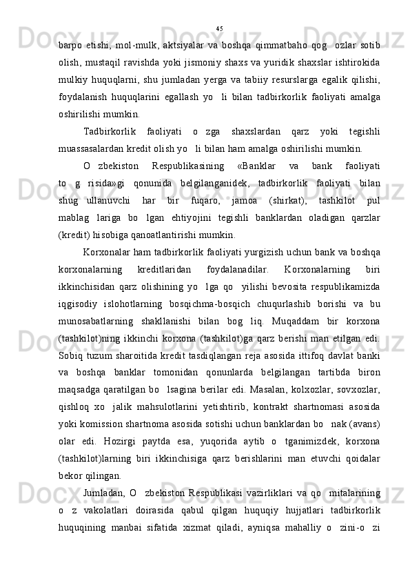 barpo   etishi,   mol-mulk,   aktsiyalar   va   boshqa   qimmatbaho   qog ozlar   sotib
olish,  mustaqil   ravishda   yoki  jismoniy   shaxs  va  yuridik   shaxslar   ishtirokida
mulkiy   huquqlarni,   shu   jumladan   yerga   va   tabiiy   resurslarga   egalik   qilishi,
foydalanish   huquqlarini   egallash   yo li   bilan   tadbirkorlik   faoliyati   amalga	

oshirilishi mumkin.
Tadbirkorlik   faoliyati   o zga   shaxslardan   qarz   yoki   tegishli	

muassasalardan kredit olish yo li bilan ham amalga oshirilishi mumkin.	

O zbekiston   Respublikasining   «Banklar   va   bank   faoliyati	

to g risida»gi   qonunida   belgilanganidek,   tadbirkorlik   faoliyati   bilan	
 
shug ullanuvchi   har   bir   fuqaro,   jamoa   (shirkat),   tashkilot   pul	

mablag lariga   bo lgan   ehtiyojini   tegishli   banklardan   oladigan   qarzlar	
 
(kredit) hisobiga qanoatlantirishi mumkin.
Korxonalar ham tadbirkorlik faoliyati yurgizish uchun bank va boshqa
korxonalarning   kreditlaridan   foydalanadilar.   Korxonalarning   biri
ikkinchisidan   qarz   olishining   yo lga   qo yilishi   bevosita   respublikamizda	
 
iqgisodiy   islohotlarning   bosqichma-bosqich   chuqurlashib   borishi   va   bu
munosabatlarning   shakllanishi   bilan   bog liq.   Muqaddam   bir   korxona	

(tashkilot)ning   ikkinchi   korxona   (tashkilot)ga   qarz   berishi   man   etilgan   edi.
Sobiq   tuzum   sharoitida   kredit   tasdiqlangan   reja   asosida   ittifoq   davlat   banki
va   boshqa   banklar   tomonidan   qonunlarda   belgilangan   tartibda   biron
maqsadga   qaratilgan   bo lsagina   berilar   edi.   Masalan,   kolxozlar,   sovxozlar,	

qishloq   xo jalik   mahsulotlarini   yetishtirib,   kontrakt   shartnomasi   asosida	

yoki komission shartnoma asosida sotishi uchun banklardan bo nak (avans)	

olar   edi.   Hozirgi   paytda   esa,   yuqorida   aytib   o tganimizdek,   korxona	

(tashkilot)larning   biri   ikkinchisiga   qarz   berishlarini   man   etuvchi   qoidalar
bekor qilingan.
Jumladan,   O zbekiston   Respublikasi   vazirliklari   va   qo mitalarining	
 
o z   vakolatlari   doirasida   qabul   qilgan   huquqiy   hujjatlari   tadbirkorlik	

huquqining   manbai   sifatida   xizmat   qiladi,   ayniqsa   mahalliy   o zini-o zi	
  45 