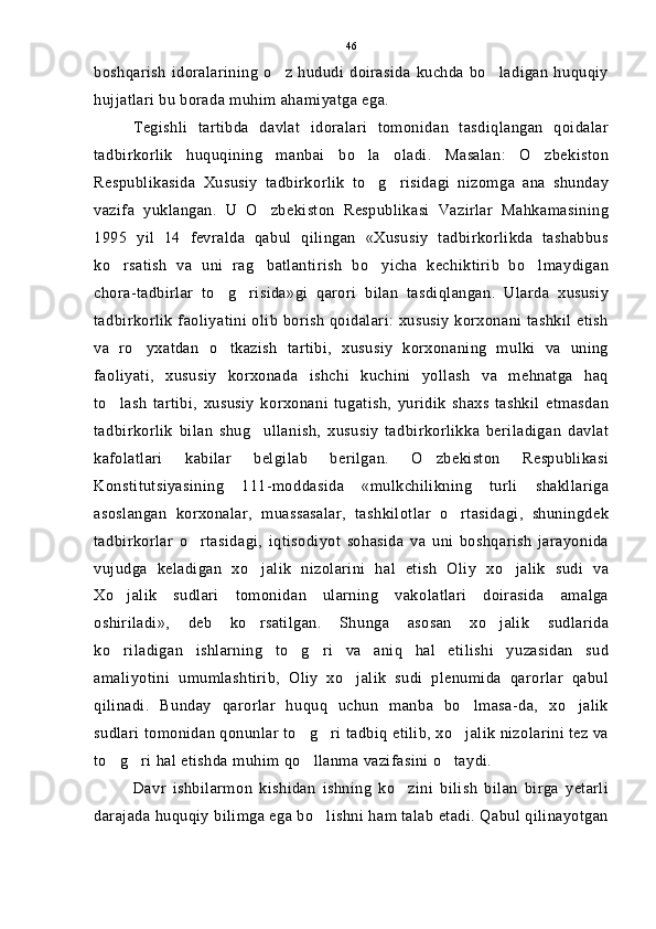 boshqarish   idoralarining   o z  hududi   doirasida   kuchda  bo ladigan   huquqiy 
hujjatlari bu borada muhim ahamiyatga ega.
Tegishli   tartibda   davlat   idoralari   tomonidan   tasdiqlangan   qoidalar
tadbirkorlik   huquqining   manbai   bo la   oladi.   Masalan:   O zbekiston	
 
Respublikasida   Xususiy   tadbirkorlik   to g risidagi   nizomga   ana   shunday
 
vazifa   yuklangan.   U   O zbekiston   Respublikasi   Vazirlar   Mahkamasining	

1995   yil   14   fevralda   qabul   qilingan   «Xususiy   tadbirkorlikda   tashabbus
ko rsatish   va   uni   rag batlantirish   bo yicha   kechiktirib   bo lmaydigan	
   
chora-tadbirlar   to g risida»gi   qarori   bilan   tasdiqlangan.   Ularda   xususiy	
 
tadbirkorlik faoliyatini olib borish qoidalari: xususiy korxonani tashkil etish
va   ro yxatdan   o tkazish   tartibi,   xususiy   korxonaning   mulki   va   uning	
 
faoliyati,   xususiy   korxonada   ishchi   kuchini   yollash   va   mehnatga   haq
to lash   tartibi,   xususiy   korxonani   tugatish,   yuridik   shaxs   tashkil   etmasdan	

tadbirkorlik   bilan   shug ullanish,   xususiy   tadbirkorlikka   beriladigan   davlat	

kafolatlari   kabilar   belgilab   berilgan.   O zbekiston   Respublikasi	

Konstitutsiyasining   111-moddasida   «mulkchilikning   turli   shakllariga
asoslangan   korxonalar,   muassasalar,   tashkilotlar   o rtasidagi,   shuningdek	

tadbirkorlar   o rtasidagi,   iqtisodiyot   sohasida   va   uni   boshqarish   jarayonida	

vujudga   keladigan   xo jalik   nizolarini   hal   etish   Oliy   xo jalik   sudi   va	
 
Xo jalik   sudlari   tomonidan   ularning   vakolatlari   doirasida   amalga	

oshiriladi»,   deb   ko rsatilgan.   Shunga   asosan   xo jalik   sudlarida	
 
ko riladigan   ishlarning   to g ri   va   aniq   hal   etilishi   yuzasidan   sud	
  
amaliyotini   umumlashtirib,   Oliy   xo jalik   sudi   plenumida   qarorlar   qabul	

qilinadi.   Bunday   qarorlar   huquq   uchun   manba   bo lmasa-da,   xo jalik	
 
sudlari tomonidan qonunlar to g ri tadbiq etilib, xo jalik nizolarini tez va	
  
to g ri hal etishda muhim qo llanma vazifasini o taydi.	
   
Davr   ishbilarmon   kishidan   ishning   ko zini   bilish   bilan   birga   yetarli	

darajada huquqiy bilimga ega bo lishni ham talab etadi. Qabul qilinayotgan	
 46 