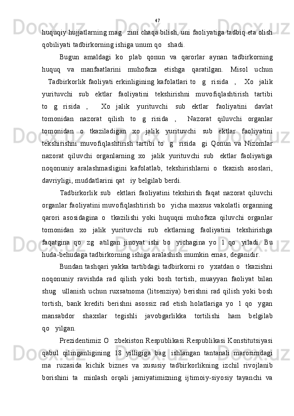 huquqiy hujjatlarning mag zini chaqa bilish, uni faoliyatiga tadbiq eta olish
qobiliyati tadbirkorning ishiga unum qo shadi.	

Bugun   amaldagi   ko plab   qonun   va   qarorlar   aynan   tadbirkorning	

huquq   va   manfaatlarini   muhofaza   etishga   qaratilgan.   Misol   uchun
Tadbirkorlik   faoliyati   erkinligining   kafolatlari   to g risida ,   Xo jalik	
     
yurituvchi   sub ektlar   faoliyatini   tekshirishni   muvofiqlashtirish   tartibi	

to g risida ,   Xo jalik   yurituvchi   sub ektlar   faoliyatini   davlat	
     
tomonidan   nazorat   qilish   to g risida ,   Nazorat   qiluvchi   organlar	
   
tomonidan   o tkaziladigan   xo jalik   yurituvchi   sub ektlar   faoliyatini	
  
tekshirishni   muvofiqlashtirish   tartibi   to g risida gi   Qonun   va   Nizomlar	
  
nazorat   qiluvchi   organlarning   xo jalik   yurituvchi   sub ektlar   faoliyatiga	
 
noqonuniy   aralashmasligini   kafolatlab,   tekshirishlarni   o tkazish   asoslari,	

davriyligi, muddatlarini qat iy belgilab berdi.	

Tadbirkorlik   sub ektlari   faoliyatini   tekshirish   faqat   nazorat   qiluvchi	

organlar faoliyatini muvofiqlashtirish bo yicha maxsus vakolatli organning	

qarori   asosidagina   o tkazilishi   yoki   huquqni   muhofaza   qiluvchi   organlar	

tomonidan   xo jalik   yurituvchi   sub ektlarning   faoliyatini   tekshirishga	
 
faqatgina   qo zg atilgan   jinoyat   ishi   bo yichagina   yo l   qo yiladi.   Bu	
    
huda-behudaga tadbirkorning ishiga aralashish mumkin emas, deganidir.
Bundan  tashqari yakka tartibdagi tadbirkorni ro yxatdan  o tkazishni	
 
noqonuniy   ravishda   rad   qilish   yoki   bosh   tortish,   muayyan   faoliyat   bilan
shug ullanish   uchun   ruxsatnoma   (litsenziya)   berishni   rad   qilish   yoki   bosh	

tortish,   bank   krediti   berishni   asossiz   rad   etish   holatlariga   yo l   qo ygan	
 
mansabdor   shaxslar   tegishli   javobgarlikka   tortilishi   ham   belgilab
qo yilgan.	

Prezidentimiz  O zbekiston  Respublikasi Respublikasi  Konstitutsiyasi	

qabul   qilinganligining   18   yilligiga   bag ishlangan   tantanali   marosimdagi	

ma ruzasida   kichik   biznes   va   xususiy   tadbirkorlikning   izchil   rivojlanib	

borishini   ta minlash   orqali   jamiyatimizning   ijtimoiy-siyosiy   tayanchi   va	
 47 