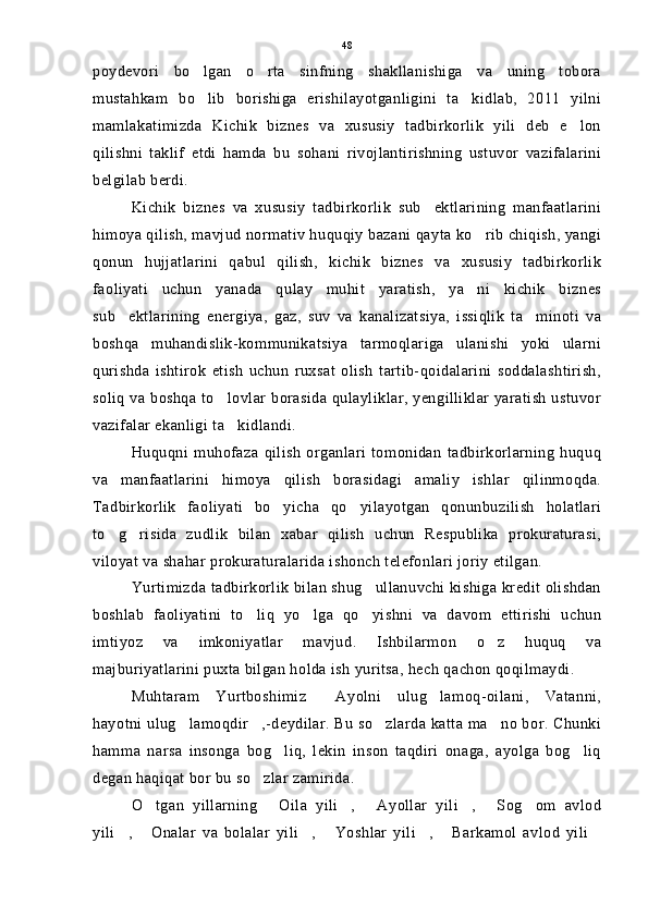 poydevori   bo lgan   o rta   sinfning   shakllanishiga   va   uning   tobora 
mustahkam   bo lib   borishiga   erishilayotganligini   ta kidlab,   2011   yilni
 
mamlakatimizda   Kichik   biznes   va   xususiy   tadbirkorlik   yili   deb   e lon	

qilishni   taklif   etdi   hamda   bu   sohani   rivojlantirishning   ustuvor   vazifalarini
belgilab berdi.
Kichik   biznes   va   xususiy   tadbirkorlik   sub ektlarining   manfaatlarini	

himoya qilish, mavjud normativ huquqiy bazani qayta ko rib chiqish, yangi	

qonun   hujjatlarini   qabul   qilish,   kichik   biznes   va   xususiy   tadbirkorlik
faoliyati   uchun   yanada   qulay   muhit   yaratish,   ya ni   kichik   biznes

sub ektlarining   energiya,   gaz,   suv   va   kanalizatsiya,   issiqlik   ta minoti   va	
 
boshqa   muhandislik-kommunikatsiya   tarmoqlariga   ulanishi   yoki   ularni
qurishda   ishtirok   etish   uchun   ruxsat   olish   tartib-qoidalarini   soddalashtirish,
soliq va boshqa to lovlar borasida qulayliklar, yengilliklar yaratish ustuvor	

vazifalar ekanligi ta kidlandi.

Huquqni   muhofaza   qilish   organlari   tomonidan   tadbirkorlarning   huquq
va   manfaatlarini   himoya   qilish   borasidagi   amaliy   ishlar   qilinmoqda.
Tadbirkorlik   faoliyati   bo yicha   qo yilayotgan   qonunbuzilish   holatlari	
 
to g risida   zudlik   bilan   xabar   qilish   uchun   Respublika   prokuraturasi,	
 
viloyat va shahar prokuraturalarida ishonch telefonlari joriy etilgan.
Yurtimizda tadbirkorlik bilan shug ullanuvchi kishiga kredit olishdan	

boshlab   faoliyatini   to liq   yo lga   qo yishni   va   davom   ettirishi   uchun	
  
imtiyoz   va   imkoniyatlar   mavjud.   Ishbilarmon   o z   huquq   va	

majburiyatlarini puxta bilgan holda ish yuritsa, hech qachon qoqilmaydi.
Muhtaram   Yurtboshimiz   Ayolni   ulug lamoq-oilani,   Vatanni,	
 
hayotni ulug lamoqdir ,-deydilar. Bu so zlarda katta ma no bor. Chunki	
   
hamma   narsa   insonga   bog liq,   lekin   inson   taqdiri   onaga,   ayolga   bog liq	
 
degan haqiqat bor bu so zlar zamirida.	

O tgan   yillarning   Oila   yili ,   Ayollar   yili ,   Sog om   avlod	
      
yili ,   Onalar   va   bolalar   yili ,   Yoshlar   yili ,   Barkamol   avlod   yili	
       48 
