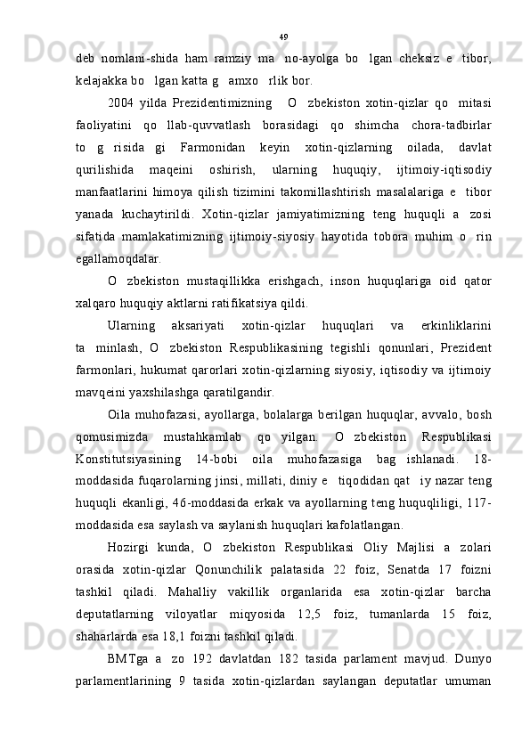 deb   nomlani-shida   ham   ramziy   ma no-ayolga   bo lgan   cheksiz   e tibor,  
kelajakka bo lgan katta g amxo rlik bor.	
  
2004   yilda   Prezidentimizning   O zbekiston   xotin-qizlar   qo mitasi	
  
faoliyatini   qo llab-quvvatlash   borasidagi   qo shimcha   chora-tadbirlar	
 
to g risida gi   Farmonidan   keyin   xotin-qizlarning   oilada,   davlat	
  
qurilishida   maqeini   oshirish,   ularning   huquqiy,   ijtimoiy-iqtisodiy
manfaatlarini   himoya   qilish   tizimini   takomillashtirish   masalalariga   e tibor	

yanada   kuchaytirildi.   Xotin-qizlar   jamiyatimizning   teng   huquqli   a zosi

sifatida   mamlakatimizning   ijtimoiy-siyosiy   hayotida   tobora   muhim   o rin

egallamoqdalar.
O zbekiston   mustaqillikka   erishgach,   inson   huquqlariga   oid   qator	

xalqaro huquqiy aktlarni ratifikatsiya qildi.
Ularning   aksariyati   xotin-qizlar   huquqlari   va   erkinliklarini
ta minlash,   O zbekiston   Respublikasining   tegishli   qonunlari,   Prezident	
 
farmonlari,  hukumat  qarorlari   xotin-qizlarning  siyosiy, iqtisodiy  va ijtimoiy
mavqeini yaxshilashga qaratilgandir.
Oila   muhofazasi,   ayollarga,   bolalarga   berilgan   huquqlar,   avvalo,   bosh
qomusimizda   mustahkamlab   qo yilgan.   O zbekiston   Respublikasi	
 
Konstitutsiyasining   14-bobi   oila   muhofazasiga   bag ishlanadi.   18-	

moddasida fuqarolarning jinsi, millati,  diniy e tiqodidan qat iy nazar teng	
 
huquqli   ekanligi,   46-moddasida   erkak   va   ayollarning   teng   huquqliligi,   117-
moddasida esa saylash va saylanish huquqlari kafolatlangan.
Hozirgi   kunda,   O zbekiston   Respublikasi   Oliy   Majlisi   a zolari	
 
orasida   xotin-qizlar   Qonunchilik   palatasida   22   foiz,   Senatda   17   foizni
tashkil   qiladi.   Mahalliy   vakillik   organlarida   esa   xotin-qizlar   barcha
deputatlarning   viloyatlar   miqyosida   12,5   foiz,   tumanlarda   15   foiz,
shaharlarda esa 18,1 foizni tashkil qiladi.
BMTga   a zo   192   davlatdan   182   tasida   parlament   mavjud.   Dunyo	

parlamentlarining   9   tasida   xotin-qizlardan   saylangan   deputatlar   umuman 49 