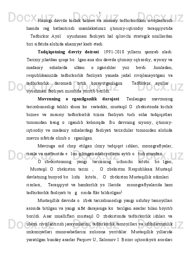 Hozirgi   davrda   kichik   biznes   va   xususiy   tadbirkorlikni   rivojlantirish
hamda   rag batlantirish   mamlakatimiz   ijtimoiy-iqtisodiy   taraqqiyotida
Tadbirkor   Ayol   uyushmasi   faoliyati   hal   qiluvchi   strategik   omillardan	
 
biri sifatida alohida ahamiyat kasb etadi.
Tadqiqotning   davriy   doirasi :   1991-2010   yillarni   qamrab   oladi.
Tarixiy jihatdan qisqa bo lgan ana shu davrda ijtimoiy-iqtisodiy, siyosiy va	

madaniy   sohalarda   ulkan   o zgarishlar   yuz   berdi.   Jumladan,	

respublikamizda   tadbirkorlik   faoliyati   yanada   jadal   rivojlanayotgani   va
tadbirkorlik   daromadi   ortib   borayotganligini   Tadbirkor   ayollar	
 
uyushmasi faoliyati misolida yoritib berildi.
Mavzuning   o rganilganlik   darajasi	
 :   Tanlangan   mavzuning
tarixshunosligi   tahlili   shuni   ko rsatadiki,   mustaqil   O zbekistonda   kichik	
 
biznes   va   xususiy   tadbirkorlik   tizimi   faoliyati   turli   soha   tadqiqotlari
tomonidan   keng   o rganilib   kelmoqda.   Bu   davrning   siyosiy,   ijtimoiy-	

iqtisodiy   va   madaniy   sohalardagi   faoliyati   tarixchilar   tomonidan   alohida
mavzu sifatida olinib o rganilgan.	

Mavzuga   oid   chop   etilgan   ilmiy   tadqiqot   ishlari,   monografiyalar,
risola va matbuotda e lon qilingan adabiyotlarni aytib o tish mumkin.
 
O zbekistonning   yangi   tarixining   uchinchi   kitobi   bo lgan,	
 
Mustaqil   O zbekiston   tarixi ,   O zbekiston   Respublikasi   Mustaqil	
    
davlatning bunyod bo lishi  kitobi,  O zbekiston Mustaqillik  odimlari	
    
risolasi,   Taraqqiyot   va   hamkorlik   yo llarida   monografiyalarida   ham	
  
tadbirkorlik faoliyati to g risida fikr bildirilgan	
  1
.
Mustaqillik   davrida   o zbek   tarixshunosligi   yangi   uslubiy   tamoyillari	

asosida   bitilgan   va   yangi   sifat   darajasiga   ko tarilgan   asarlar   bilan   boyitib	

borildi.   Asar   mualliflari   mustaqil   O zbekistonda   tadbirkorlik   ishlari   va	

ularni   rivojlantirish   jarayonlarini,   tadbirkorlik   tamoyillari   va   ishbilarmonlik
imkoniyatlari   munosabatlarini   xolisona   yoritdilar.   Mustaqillik   yillarida
yaratilgan   bunday   asarlar   Parpiev   U,   Salomov   I.   Bozor   iqtisodiyoti   asoslari 5 