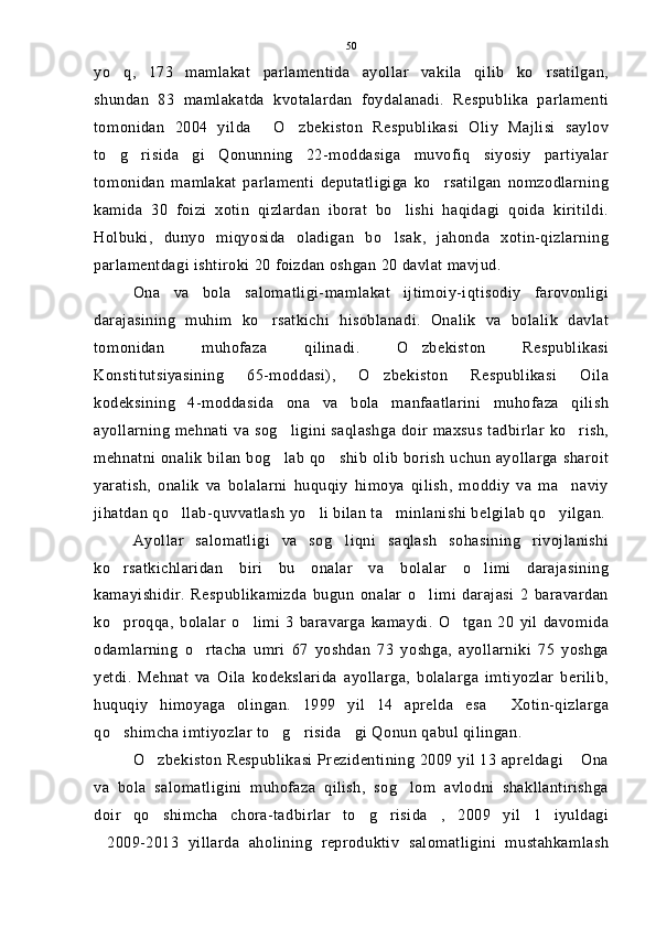 yo q,   173   mamlakat   parlamentida   ayollar   vakila   qilib   ko rsatilgan, 
shundan   83   mamlakatda   kvotalardan   foydalanadi.   Respublika   parlamenti
tomonidan   2004   yilda   O zbekiston   Respublikasi   Oliy   Majlisi   saylov	
 
to g risida gi   Qonunning   22-moddasiga   muvofiq   siyosiy   partiyalar	
  
tomonidan   mamlakat   parlamenti   deputatligiga   ko rsatilgan   nomzodlarning	

kamida   30   foizi   xotin   qizlardan   iborat   bo lishi   haqidagi   qoida   kiritildi.	

Holbuki,   dunyo   miqyosida   oladigan   bo lsak,   jahonda   xotin-qizlarning

parlamentdagi ishtiroki 20 foizdan oshgan 20 davlat mavjud.
Ona   va   bola   salomatligi-mamlakat   ijtimoiy-iqtisodiy   farovonligi
darajasining   muhim   ko rsatkichi   hisoblanadi.   Onalik   va   bolalik   davlat	

tomonidan   muhofaza   qilinadi.   O zbekiston   Respublikasi	

Konstitutsiyasining   65-moddasi),   O zbekiston   Respublikasi   Oila	

kodeksining   4-moddasida   ona   va   bola   manfaatlarini   muhofaza   qilish
ayollarning mehnati va sog ligini saqlashga doir maxsus tadbirlar ko rish,	
 
mehnatni onalik bilan bog lab qo shib olib borish uchun ayollarga sharoit
 
yaratish,   onalik   va   bolalarni   huquqiy   himoya   qilish,   moddiy   va   ma naviy	

jihatdan qo llab-quvvatlash yo li bilan ta minlanishi belgilab qo yilgan.	
   
Ayollar   salomatligi   va   sog liqni   saqlash   sohasining   rivojlanishi	

ko rsatkichlaridan   biri   bu   onalar   va   bolalar   o limi   darajasining	
 
kamayishidir.   Respublikamizda   bugun   onalar   o limi   darajasi   2   baravardan	

ko proqqa,   bolalar   o limi   3   baravarga   kamaydi.   O tgan   20   yil   davomida	
  
odamlarning   o rtacha   umri   67   yoshdan   73   yoshga,   ayollarniki   75   yoshga	

yetdi.   Mehnat   va   Oila   kodekslarida   ayollarga,   bolalarga   imtiyozlar   berilib,
huquqiy   himoyaga   olingan.   1999   yil   14   aprelda   esa   Xotin-qizlarga	

qo shimcha imtiyozlar to g risida gi Qonun qabul qilingan.	
   
O zbekiston Respublikasi Prezidentining 2009 yil 13 apreldagi  Ona	
 
va   bola   salomatligini   muhofaza   qilish,   sog lom   avlodni   shakllantirishga	

doir   qo shimcha   chora-tadbirlar   to g risida ,   2009   yil   1   iyuldagi	
   
2009-2013   yillarda   aholining   reproduktiv   salomatligini   mustahkamlash	
 50 