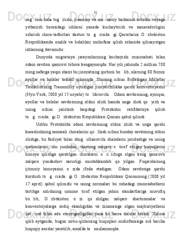 sog lom   bola   tug ilishi,   jismoniy   va   ma naviy   barkamol   avlodni   voyaga  
yetkazish   borasidagi   ishlarni   yanada   kuchaytirish   va   samaradorligini
oshirish   chora-tadbirlari   dasturi   to g risida gi   Qarorlarini   O zbekiston	
   
Respublikasida   onalik   va   bolalikni   muhofaza   qilish   sohasida   qilinayotgan
ishlarning davomidir.
Dunyoda   migratsiya   jarayonlarining   kuchayishi   munosabati   bilan
odam savdosi qamrovi tobora kengaymoqda. Har yili jahonda 2 million 700
ming nafarga yaqin shaxs bu jinoyatning qurboni bo lib, ularning 80 foizini	

ayollar   va   bolalar   tashkil   qilmoqda.   Shuning   uchun   Birlashgan   Millatlar
Tashkilotining   Transmilliy   uyushgan   jinoyatchilikka   qarshi   konventsiyasini
(Nyu-York, 2000 yil 15 noyabr) to ldiruvchi  Odam savdosining, ayniqsa,	
 
ayollar   va   bolalar   savdosining   oldini   olish   hamda   unga   chek   qo yish   va	

uning   uchun   jazolash   haqidagi   Protokolni   ratifikatsiya   qilish
to g risida gi O zbekiston Respublikasi Qonuni qabul qilindi.	
   
Ushbu   Protokolda   odam   savdosining   oldini   olish   va   unga   qarshi
kurashishning samarali choralarini qo llash uchun bunday savdoning oldini	

olishga,   bu   faoliyat   bilan   shug ullanuvchi   shaxslarni   jazolashga   va   uning	

qurbonlarini,   shu   jumladan,   ularning   xalqaro   e tirof   etilgan   huquqlarini	

himoya   qilishga   qaratilgan   choralarni   o z   ichiga   olgan   keng   qamrovli	

xalqaro   yondashuv   zarurligi   mustahkamlab   qo yilgan.   Fuqarolarning	

ijtimoiy   himoyasini   o zida   ifoda   etadigan   Odam   savdosiga   qarshi	
 
kurshish   to g risida gi   O zbekiston   Respublikasi   Qonunining   (2008   yil	
   
17   aprel)   qabul   qilinishi   va   uning   normalari   bu   sohadagi   munosabatlarni
tartibga   solishning   umume tirof   etilgan   jahon   standartlariga   muvofiq	

bo lib,   O zbekiston   o zi   qo shilgan   xalqaro   shartnomalar   va	
   
konventsiyalarga   sodiq   ekanligidan   va   zimmasiga   olgan   majburiyatlarni
qat iyat   bilan   ado   etayotganligidan   yana   bir   karra   dalolat   beradi.   Xulosa

qilib   aytganda,   bugun   xotin-qizlarning   huquqlari   muhofazasiga   oid   barcha
huquqiy asoslar yaratilib, amalda ta minlanmoqda.	
 51 
