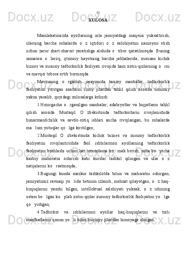 XULOSA
Mamlakatimizda   ayollarning   oila   jamiyatdagi   maqeini   yuksaltirish,
ularning   barcha   sohalarda   o z   iqtidori   o z   salohiyatini   namoyon   etish 
uchun   zarur   shart-sharoit   yaratishga   alohida   e tibor   qaratilmoqda.   Buning	

samarasi   o laroq,   ijtimoiy   hayotning   barcha   jabhalarida,   xususan   kichik	

biznes  va xususiy  tadbirkorlik  faoliyati  rivojida  ham xotin-qizlarning  o rni	

va mavqei tobora ortib bormoqda.
Mavzuning   o rganish   jarayonida   tarixiy   manbalar,   tadbirkorlik	

faoliyatini   yoritgan   asarlarni   ilmiy   jihatdan   tahlil   qilish   asosida   umumiy
yakun yasalib, quyidagi xulosalarga kelindi:
1.Hozirgacha   o rganilgan   manbalar,   adabiyotlar   va   hujjatlarni   tahlil

qilish   asosida   Mustaqil   O zbekistonda   tadbirkorlarni   rivojlanishida	

hunarmandchilik   va   savdo-sotiq   ishlari   ancha   rivojlangan,   bu   sohalarda
ma lum yutuqlar qo lga kiritilgan;	
 
2.Mustaqil   O zbekistonda   kichik   biznes   va   xususiy   tadbirkorlik	

faoliyatini   rivojlantirishda   faol   ishbilarmon   ayollarning   tadbirkorlik
faoliyatini   boshlashi   uchun   har   tomonlama   ko mak   berish,   soha   bo yicha	
 
kasbiy   mahoratni   oshirish   kabi   kurslar   tashkil   qilingan   va   ular   o z	

natijalarini ko rsatmoqda;	

3.Bugungi   kunda   mazkur   tashkilotda   bilim   va   mahoratni   oshirgan,
jamiyatimiz   ravnaqi   yo lida   betinim   izlanib,   mehnat   qilayotgan,   o z   haq-	
 
huquqlarini   yaxshi   bilgan,   intellektual   salohiyati   yuksak,   o z   ishining	

ustasi bo lgan ko plab xotin-qizlar xususiy tadbirkorlik faoliyatini yo lga	
  
qo yishgan;	

4.Tadbirkor   va   ishbilarmon   ayollar   haq-huquqlarini   va   turli
manfaatlarini qonun yo li bilan huquqiy jihatdan himoyaga olingan;	
 52 