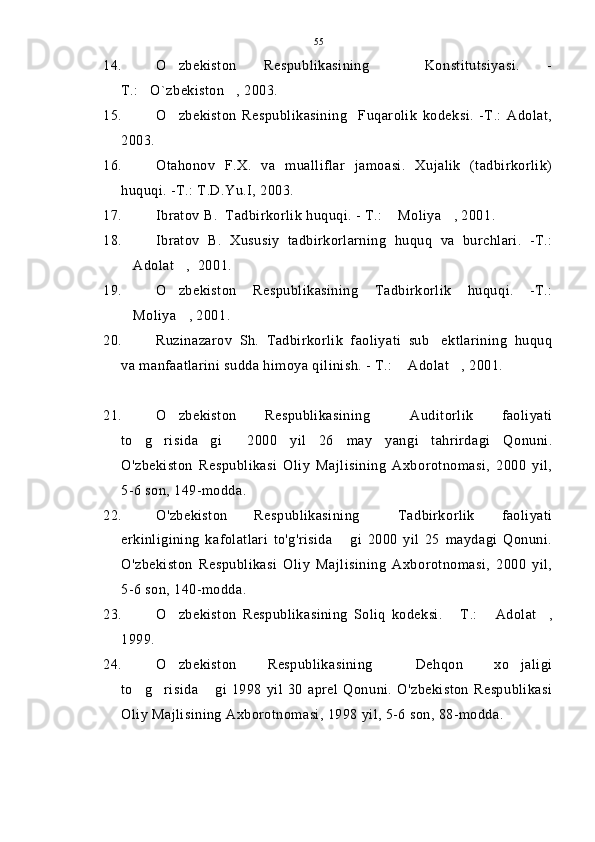 14. O zbekiston   Respublikasining     Konstitutsiyasi.   -
T.: O`zbekiston , 2003.	
 
15. O zbekiston   Respublikasining     Fuqarolik   kodeksi.   -T.:   Adolat,	

2003. 
16. Otahonov   F.X.   va   mualliflar   jamoasi.   Xujalik   (tadbirkorlik)
huquqi. -T.: T.D.Yu.I, 2003.
17. Ibratov B.  Tadbirkorlik huquqi. - T.:  Moliya , 2001.	
 
18. Ibratov   B.   Xususiy   tadbirkorlarning   huquq   va   burchlari.   -T.:
Adolat ,  2001.	
 
19. O zbekiston   Respublikasining   Tadbirkorlik   huquqi.   -T.:	

Moliya , 2001.	
 
20. Ruzinazarov   Sh.   Tadbirkorlik   faoliyati   sub ektlarining   huquq	

va manfaatlarini sudda himoya qilinish. - T.:  Adolat , 2001.	
 
21. O zbekiston   Respublikasining   Auditorlik   faoliyati	
 
to g risida gi     2000   yil   26   may   yangi   tahrirdagi   Qonuni.	
  
O'zbekiston   Respublikasi   Oliy   Majlisining   Axborotnomasi,   2000   yil,
5-6 son, 149-modda.
22. O'zbekiston   Respublikasining   Tadbirkorlik   faoliyati	

erkinligining   kafolatlari   to'g'risida   gi   2000   yil   25   maydagi   Qonuni.	

O'zbekiston   Respublikasi   Oliy   Majlisining   Axborotnomasi,   2000   yil,
5-6 son, 140-modda.
23. O zbekiston   Respublikasining   Soliq   kodeksi.   T.:   Adolat ,	
   
1999.
24. O zbekiston   Respublikasining   Dehqon   xo jaligi
  
to g risida   gi   1998   yil   30   aprel   Qonuni.   O'zbekiston   Respublikasi	
  
Oliy Majlisining Axborotnomasi, 1998 yil, 5-6 son, 88-modda. 55 
