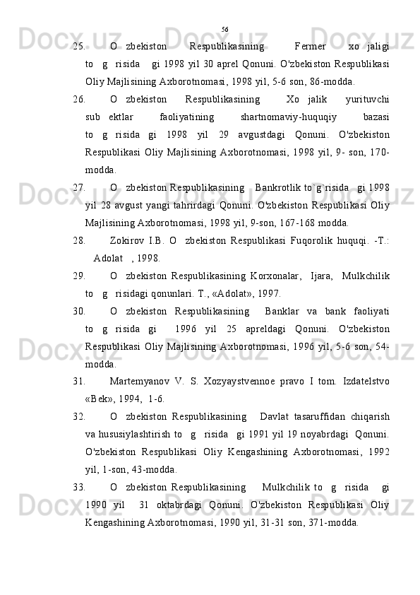 25. O zbekiston   Respublikasining   Fermer   xo jaligi  
to g risida   gi   1998   yil   30   aprel   Qonuni.   O'zbekiston   Respublikasi	
  
Oliy Majlisining Axborotnomasi, 1998 yil, 5-6 son, 86-modda.
26. O zbekiston   Respublikasining   Xo jalik   yurituvchi	
  
sub ektlar   faoliyatining   shartnomaviy-huquqiy   bazasi	

to g risida gi   1998   yil   29   avgustdagi   Qonuni.   O'zbekiston
  
Respublikasi   Oliy   Majlisining   Axborotnomasi,   1998   yil,   9-   son,   170-
modda.
27. O zbekiston Respublikasining  Bankrotlik to`g`risida gi 1998	
  
yil   28   avgust   yangi   tahrirdagi   Qonuni.   O'zbekiston   Respublikasi   Oliy
Majlisining Axborotnomasi, 1998 yil, 9-son, 167-168 modda.
28. Zokirov   I.B.   O zbekiston   Respublikasi   Fuqorolik   huquqi.   -T.:	

Adolat , 1998. 	
 
29. O zbekiston   Respublikasining   Korxonalar,     Ijara,     Mulkchilik	

to g risidagi qonunlari. T., «Adolat», 1997.	
 
30. O zbekiston   Respublikasining   Banklar   va   bank   faoliyati	
 
to g risida gi     1996   yil   25   apreldagi   Qonuni.   O'zbekiston	
  
Respublikasi   Oliy   Majlisining   Axborotnomasi,   1996   yil,   5-6   son,   54-
modda.
31. Martemyanov   V.   S.   Xozyaystvennoe   pravo   I   tom.   Izdatelstvo
«Bek», 1994,  1-6.
32. O zbekiston   Respublikasining   Davlat   tasaruffidan   chiqarish	
 
va hususiylashtirish to g risida gi 1991 yil 19 noyabrdagi   Qonuni.	
  
O'zbekiston   Respublikasi   Oliy   Kengashining   Axborotnomasi,   1992
yil, 1-son, 43-modda.
33. O zbekiston   Respublikasining     Mulkchilik   to g risida   gi	
    
1990   yil     31   oktabrdagi   Qonuni.   O'zbekiston   Respublikasi   Oliy
Kengashining Axborotnomasi, 1990 yil, 31-31 son, 371-modda. 56 