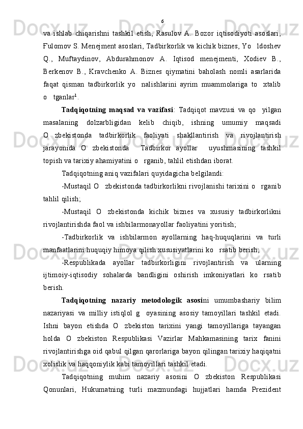va   ishlab   chiqarishni   tashkil   etish,   Rasulov   A.   Bozor   iqtisodiyoti   asoslari,
Ғulomov S. Menejment asoslari, Tadbirkorlik va kichik biznes, Yo ldoshev
Q.,   Muftaydinov,   Abdurahmonov   A.   Iqtisod   menejmenti,   Xodiev   B.,
Berkenov   B.,   Kravchenko   A.   Biznes   qiymatini   baholash   nomli   asarlarida
faqat   qisman   tadbirkorlik   yo nalishlarini   ayrim   muammolariga   to xtalib	
 
o tganlar	
 1
.
Tadqiqotning   maqsad   va   vazifasi :   Tadqiqot   mavzusi   va   qo yilgan	

masalaning   dolzarbligidan   kelib   chiqib,   ishning   umumiy   maqsadi
O zbekistonda   tadbirkorlik   faoliyati   shakllantirish   va   rivojlantirish	

jarayonida   O zbekistonda   Tadbirkor   ayollar   uyushmasining   tashkil	
  
topish va tarixiy ahamiyatini o rganib, tahlil etishdan iborat.	

Tadqiqotning aniq vazifalari quyidagicha belgilandi:
-Mustaqil O zbekistonda tadbirkorlikni rivojlanishi tarixini o rganib	
 
tahlil qilish;
-Mustaqil   O zbekistonda   kichik   biznes   va   xususiy   tadbirkorlikni

rivojlantirishda faol va ishbilarmonayollar faoliyatini yoritish;
-Tadbirkorlik   va   ishbilarmon   ayollarning   haq-huquqlarini   va   turli
manfaatlarini huquqiy himoya qilish xususiyatlarini ko rsatib berish;	

-Respublikada   ayollar   tadbirkorligini   rivojlantirish   va   ularning
ijtimoiy-iqtisodiy   sohalarda   bandligini   oshirish   imkoniyatlari   ko rsatib	

berish.
Tadqiqotning   nazariy   metodologik   asosi ni   umumbashariy   bilim
nazariyasi   va   milliy   istiqlol   g oyasining   asosiy   tamoyillari   tashkil   etadi.	

Ishni   bayon   etishda   O zbekiston   tarixini   yangi   tamoyillariga   tayangan	

holda   O zbekiston   Respublikasi   Vazirlar   Mahkamasining   tarix   fanini	

rivojlantirishga oid qabul qilgan qarorlariga bayon qilingan tarixiy haqiqatni
xolislik va haqqoniylik kabi tamoyillari tashkil etadi.
Tadqiqotning   muhim   nazariy   asosini   O zbekiston   Respublikasi	

Qonunlari,   Hukumatning   turli   mazmundagi   hujjatlari   hamda   Prezident 6 