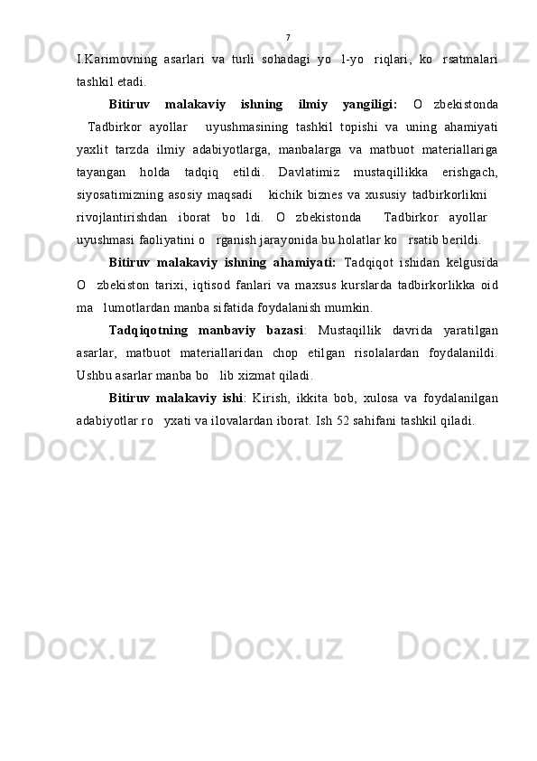 I.Karimovning   asarlari   va   turli   sohadagi   yo l-yo riqlari,   ko rsatmalari  
tashkil etadi.
Bitiruv   malakaviy   ishning   ilmiy   yangiligi:   O zbekistonda	

Tadbirkor   ayollar   uyushmasining   tashkil   topishi   va   uning   ahamiyati	
 
yaxlit   tarzda   ilmiy   adabiyotlarga,   manbalarga   va   matbuot   materiallariga
tayangan   holda   tadqiq   etildi.   Davlatimiz   mustaqillikka   erishgach,
siyosatimizning   asosiy   maqsadi   kichik   biznes   va   xususiy   tadbirkorlikni	
 
rivojlantirishdan   iborat   bo ldi.   O zbekistonda   Tadbirkor   ayollar	
   
uyushmasi faoliyatini o rganish jarayonida bu holatlar ko rsatib berildi. 	
 
Bitiruv   malakaviy   ishning   ahamiyati:   Tadqiqot   ishidan   kelgusida
O zbekiston   tarixi,   iqtisod   fanlari   va   maxsus   kurslarda   tadbirkorlikka   oid	

ma lumotlardan manba sifatida foydalanish mumkin. 

Tadqiqotning   manbaviy   bazasi :   Mustaqillik   davrida   yaratilgan
asarlar,   matbuot   materiallaridan   chop   etilgan   risolalardan   foydalanildi.
Ushbu asarlar manba bo lib xizmat qiladi.	

Bitiruv   malakaviy   ishi :   Kirish,   ikkita   bob,   xulosa   va   foydalanilgan
adabiyotlar ro yxati va ilovalardan iborat. Ish 52 sahifani tashkil qiladi.	
 7 