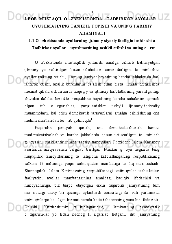 I-BOB. MUSTAQIL O ZBEKISTONDA  TADBIRKOR AYOLLAR  
UYUSHMASINING TASHKIL TOPISHI VA UNING TARIXIY
AHAMIYATI
1.1.O zbekistonda ayollarning ijtimoiy-siyosiy faolligini oshirishda	

Tadbirkor ayollar  uyushmasining tashkil etilishi va uning o rni	
  
O zbekistonda   mustaqillik   yillarida   amalga   oshirib   kelinayotgan	

ijtimoiy   yo naltirilgan   bozor   islohotlari   samaradorligini   ta minlashda	
 
ayollar   rolining   ortishi,   ularning   jamiyat   hayotining   barcha   jabhalarida   faol
ishtirok   etishi,   onalik   burchlarini   bajarish   bilan   birga,   ishlab   chiqarishda
mehnat  qilishi  uchun  zarur  huquqiy  va ijtimoiy   kafolatlarning  yaratilganligi
shundan   dalolat   beradiki,   respublika   hayotining   barcha   sohalarini   qamrab
olgan   tub   o zgarishlar,   yangilanishlar   tufayli   ijtimoiy-iqtisodiy	

muammolarni   hal   etish   demokratik   jarayonlarni   amalga   oshirishning   eng
muhim shartlaridan bo lib qolmoqda	
 1
.
Fuqarolik   jamiyati   qurish,   uni   demokratlashtirish   hamda
modernizatsiyalash   va   barcha   jabhalarda   qonun   ustuvorligini   ta minlash	

g oyasini   shakllantirishning   asosiy   tamoyillari   Prezident   Islom   Karimov	

asarlarida   aniq-ravshan   belgilab   berilgan.   Mazkur   g oya   negizida   teng	

huquqlilik   tamoyillarining   to laligicha   kafolatlanganligi   respublikaning	

salkam   13   millionga   yaqin   xotin-qizlari   manfaatiga   to liq   mos   tushadi.	

Shuningdek,   Islom   Karimovning   respublikadagi   xotin-qizlar   tashkilotlari
faoliyatini   ayollar   manfaatlarining   amaldagi   haqiqiy   ifodachisi   va
himoyachisiga,   biz   barpo   etayotgan   erkin   fuqarolik   jamiyatining   tom
ma nodagi   uzviy   bir   qismiga   aylantirish   borasidagi   da vati   yurtimizda	
 
xotin-qizlarga bo lgan hurmat hamda katta ishonchning yana bir ifodasidir.	

Chunki,   Yurtboshimiz   ta kidlaganidek,   Jamiyatning   demokratik	
 
o zgarish-lar   yo lidan   nechog li   ilgarilab   ketgani,   shu   jamiyatning	
   8 