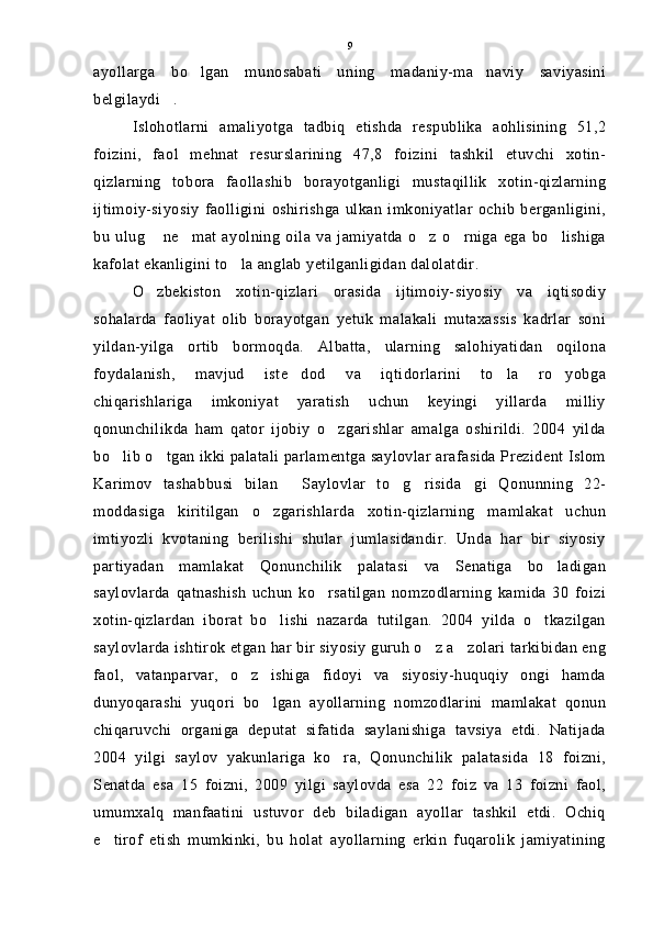 ayollarga   bo lgan   munosabati   uning   madaniy-ma naviy   saviyasini 
belgilaydi .	

Islohotlarni   amaliyotga   tadbiq   etishda   respublika   aohlisining   51,2
foizini,   faol   mehnat   resurslarining   47,8   foizini   tashkil   etuvchi   xotin-
qizlarning   tobora   faollashib   borayotganligi   mustaqillik   xotin-qizlarning
ijtimoiy-siyosiy   faolligini   oshirishga   ulkan   imkoniyatlar   ochib   berganligini,
bu   ulug   ne mat   ayolning   oila   va   jamiyatda   o z   o rniga   ega   bo lishiga	
    
kafolat ekanligini to la anglab yetilganligidan dalolatdir.	

O zbekiston   xotin-qizlari   orasida   ijtimoiy-siyosiy   va   iqtisodiy	

sohalarda   faoliyat   olib   borayotgan   yetuk   malakali   mutaxassis   kadrlar   soni
yildan-yilga   ortib   bormoqda.   Albatta,   ularning   salohiyatidan   oqilona
foydalanish,   mavjud   iste dod   va   iqtidorlarini   to la   ro yobga	
  
chiqarishlariga   imkoniyat   yaratish   uchun   keyingi   yillarda   milliy
qonunchilikda   ham   qator   ijobiy   o zgarishlar   amalga   oshirildi.   2004   yilda	

bo lib o tgan ikki palatali parlamentga saylovlar arafasida Prezident Islom	
 
Karimov   tashabbusi   bilan   Saylovlar   to g risida gi   Qonunning   22-	
   
moddasiga   kiritilgan   o zgarishlarda   xotin-qizlarning   mamlakat   uchun	

imtiyozli   kvotaning   berilishi   shular   jumlasidandir.   Unda   har   bir   siyosiy
partiyadan   mamlakat   Qonunchilik   palatasi   va   Senatiga   bo ladigan	

saylovlarda   qatnashish   uchun   ko rsatilgan   nomzodlarning   kamida   30   foizi	

xotin-qizlardan   iborat   bo lishi   nazarda   tutilgan.   2004   yilda   o tkazilgan	
 
saylovlarda ishtirok etgan har bir siyosiy guruh o z a zolari tarkibidan eng	
 
faol,   vatanparvar,   o z   ishiga   fidoyi   va   siyosiy-huquqiy   ongi   hamda	

dunyoqarashi   yuqori   bo lgan   ayollarning   nomzodlarini   mamlakat   qonun	

chiqaruvchi   organiga   deputat   sifatida   saylanishiga   tavsiya   etdi.   Natijada
2004   yilgi   saylov   yakunlariga   ko ra,   Qonunchilik   palatasida   18   foizni,	

Senatda   esa   15   foizni,   2009   yilgi   saylovda   esa   22   foiz   va   13   foizni   faol,
umumxalq   manfaatini   ustuvor   deb   biladigan   ayollar   tashkil   etdi.   Ochiq
e tirof   etish   mumkinki,   bu   holat   ayollarning   erkin   fuqarolik   jamiyatining	
 9 