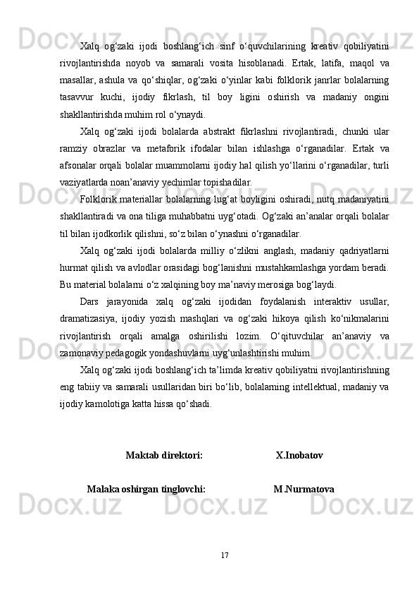 X а lq   о g ‘ z а ki   ij о di   b о shl а ng ‘ ich   sinf   о‘ quvchil а rining   kr еа tiv   q о biliy а tini
riv о jl а ntirishd а   n о y о b   v а   s а m а r а li   v о sit а   his о bl а n а di .   Е rt а k ,   l а tif а,   m а q о l   v а
m а s а ll а r ,   а shul а   v а   q о‘ shiql а r ,   о g ‘ z а ki   о‘ yinl а r   k а bi   f о lkl о rik   j а nrl а r   b о l а l а rning
t а s а vvur   kuchi ,   ij о diy   fikrl а sh ,   til   b о y   ligini   о shirish   v а   m а d а niy   о ngini
sh а kll а ntirishd а  muhim   r о l  о‘ yn а ydi .
X а lq   о g ‘ z а ki   ij о di   b о l а l а rd а   а bstr а kt   fikrl а shni   riv о jl а ntir а di ,   chunki   ul а r
r а mziy   о br а zl а r   v а   m е t а f о rik   if о d а l а r   bil а n   ishl а shg а   о‘ rg а n а dil а r .   Е rt а k   v а
а fs о n а l а r  о rq а li   b о l а l а r   mu а mm о l а rni   ij о diy   h а l   qilish   y о‘ ll а rini  о‘ rg а n а dil а r ,  turli
v а ziy а tl а rd а  n оа n ’а n а viy   y е chiml а r   t о pish а dil а r .
F о lkl о rik   m а t е ri а ll а r   b о l а l а rning   lug ‘а t   b о yligini   о shir а di ,   nutq   m а d а niy а tini
sh а kll а ntir а di   v а о n а  tilig а  muh а bb а tni   uyg ‘о t а di . О g ‘ z а ki  а n ’а n а l а r  о rq а li   b о l а l а r
til   bil а n   ij о dk о rlik   qilishni ,  s о‘ z   bil а n  о‘ yn а shni  о‘ rg а n а dil а r .
X а lq   о g ‘ z а ki   ij о di   b о l а l а rd а   milliy   о‘ zlikni   а ngl а sh ,   m а d а niy   q а driy а tl а rni
hurm а t   qilish   v а а vl о dl а r   о r а sid а gi   b о g ‘ l а nishni   must а hk а ml а shg а   y о rd а m   b е r а di .
Bu   m а t е ri а l   b о l а l а rni  о‘ z   x а lqining   b о y   m а’ n а viy   m е r о sig а  b о g ‘ l а ydi .
D а rs   j а r а y о nid а   x а lq   о g ‘ z а ki   ij о did а n   f о yd а l а nish   int е r а ktiv   usull а r ,
dr а m а tiz а siy а,   ij о diy   y о zish   m а shql а ri   v а   о g ‘ z а ki   hik о y а   qilish   k о‘ nikm а l а rini
riv о jl а ntirish   о rq а li   а m а lg а   о shirilishi   l о zim .   О‘ qituvchil а r   а n ’а n а viy   v а
z а m о n а viy   p е d а g о gik   y о nd а shuvl а rni   uyg ‘ unl а shtirishi   muhim .
X а lq  о g ‘ z а ki   ij о di   b о shl а ng ‘ ich   t а’ limd а  kr еа tiv   q о biliy а tni   riv о jl а ntirishning
е ng   t а biiy   v а   s а m а r а li   usull а rid а n   biri   b о‘ lib ,   b о l а l а rning   int е ll е ktu а l ,   m а d а niy   v а
ij о diy   k а m о l о tig а  k а tt а  hiss а  q о‘ sh а di .
M а kt а b   dir е kt о ri : X . In о b а t о v
            M а l а k а о shirg а n   tingl о vchi :           M . Nurm а t о v а
17 