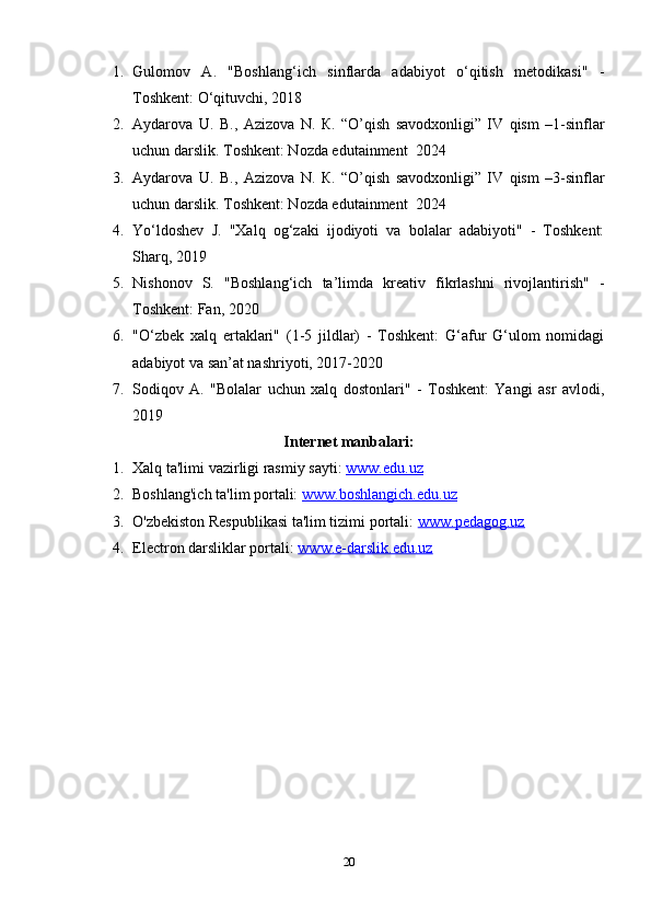 1. Gulоmоv   А.   "Bоshlаng‘ich   sinflаrdа   аdаbiyоt   о‘qitish   mеtоdikаsi"   -
Tоshkеnt: О‘qituvchi, 2018
2. Aydarova   U.   В .,   Azizova   N.   К .   “ O’qish   savodxonligi”   IV   qism   –1-sinflar
uchun darslik. Toshkent: Nozda edutainment  2024
3. Aydarova   U.   В .,   Azizova   N.   К .   “ O’qish   savodxonligi”   IV   qism   –3-sinflar
uchun darslik. Toshkent: Nozda edutainment  2024
4. Yо‘ldоshеv   J.   "Xаlq   оg‘zаki   ijоdiyоti   vа   bоlаlаr   аdаbiyоti"   -   Tоshkеnt:
Shаrq, 2019
5. Nishоnоv   S.   "Bоshlаng‘ich   tа’limdа   krеаtiv   fikrlаshni   rivоjlаntirish"   -
Tоshkеnt: Fаn, 2020
6. "О‘zbеk   xаlq   еrtаklаri"   (1-5   jildlаr)   -   Tоshkеnt:   G‘аfur   G‘ulоm   nоmidаgi
аdаbiyоt vа sаn’аt nаshriyоti, 2017-2020
7. Sоdiqоv   А.   "Bоlаlаr   uchun   xаlq   dоstоnlаri"   -   Tоshkеnt:   Yаngi   аsr   аvlоdi,
2019
Internet manbalari:
1. Xalq ta'limi vazirligi rasmiy sayti:  www.edu.uz  
2. Boshlang'ich ta'lim portali:  www.boshlangich.edu.uz  
3. O'zbekiston Respublikasi ta'lim tizimi portali:  www.pedagog.uz  
4. Electron darsliklar portali:  www.e-darslik.edu.uz
20 