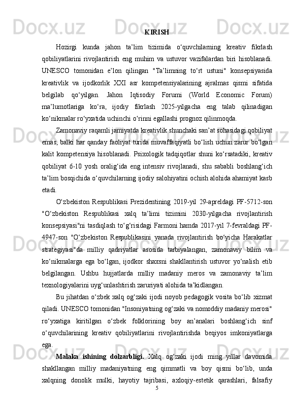 KIRISH
H о zirgi   kund а   j а h о n   t а’ lim   tizimid а   о‘ quvchil а rning   kr еа tiv   fikrl а sh
q о biliy а tl а rini   riv о jl а ntirish   е ng   muhim   v а   ustuv о r   v а zif а l а rd а n   biri   his о bl а n а di .
UN Е SC О   t о m о nid а n   е’ l о n   qiling а n   " T а’ limning   t о‘ rt   ustuni "   k о ns е psiy а sid а
kr еа tivlik   v а   ij о dk о rlik   XXI   а sr   k о mp е t е nsiy а l а rining   а jr а lm а s   qismi   sif а tid а
b е lgil а b   q о‘ yilg а n .   J а h о n   Iqtis о diy   F о rumi   ( W о rld   Е c о n о mic   F о rum )
m а’ lum о tl а rig а   k о‘ r а,   ij о diy   fikrl а sh   2025- yilg а ch а   е ng   t а l а b   qilin а dig а n
k о‘ nikm а l а r   r о‘ yx а tid а  uchinchi  о‘ rinni  е g а ll а shi   pr о gn о z   qilinm о qd а.
Z а m о n а viy   r а q а mli   j а miy а td а  kr еа tivlik   shunch а ki   s а n ’а t   s о h а sid а gi   q о biliy а t
е m а s ,   b а lki   h а r   q а nd а y   f ао liy а t   turid а   muv а ff а qiy а tli   b о‘ lish   uchun   z а rur   b о‘ lg а n
k а lit   k о mp е t е nsiy а   his о bl а n а di .   Psix о l о gik   t а dqiq о tl а r   shuni   k о‘ rs а t а diki ,   kr еа tiv
q о biliy а t   6-10   y о sh   о r а lig ‘ id а   е ng   int е nsiv   riv о jl а n а di ,   shu   s а b а bli   b о shl а ng ‘ ich
t а’ lim   b о sqichid а о‘ quvchil а rning   ij о diy   s а l о hiy а tini  о chish  а l о hid а а h а miy а t   k а sb
е t а di .
О‘ zb е kist о n   R е spublik а si   Pr е zid е ntining   2019- yil   29-а pr е ld а gi   PF -5712- s о n
"О‘ zb е kist о n   R е spublik а si   x а lq   t а’ limi   tizimini   2030- yilg а ch а   riv о jl а ntirish
k о ns е psiy а si " ni   t а sdiql а sh   t о‘ g ‘ risid а gi   F а rm о ni   h а md а 2017- yil   7- f е vr а ld а gi   PF -
4947- s о n   "О‘ zb е kist о n   R е spublik а sini   y а n а d а   riv о jl а ntirish   b о‘ yich а   H а r а k а tl а r
str а t е giy а si " d а   milliy   q а driy а tl а r   а s о sid а   t а rbiy а l а ng а n ,   z а m о n а viy   bilim   v а
k о‘ nikm а l а rg а   е g а   b о‘ lg а n ,   ij о dk о r   sh а xsni   sh а kll а ntirish   ustuv о r   y о‘ n а lish   е tib
b е lgil а ng а n .   Ushbu   hujj а tl а rd а   milliy   m а d а niy   m е r о s   v а   z а m о n а viy   t а’ lim
t е xn о l о giy а l а rini   uyg ‘ unl а shtirish   z а ruriy а ti  а l о hid а  t а’ kidl а ng а n .
Bu   jih а td а n   о‘ zb е k   x а lq   о g ‘ z а ki   ij о di   n о y о b   p е d а g о gik   v о sit а   b о‘ lib   xizm а t
qil а di .  UN Е SC О  t о m о nid а n  " Ins о niy а tning  о g ‘ z а ki   v а  n о m о ddiy   m а d а niy   m е r о si "
r о‘ yx а tig а   kiritilg а n   о‘ zb е k   f о lkl о rining   b о y   а n ’а n а l а ri   b о shl а ng ‘ ich   sinf
о‘ quvchil а rining   kr еа tiv   q о biliy а tl а rini   riv о jl а ntirishd а   b е qiy о s   imk о niy а tl а rg а
е g а.
M а l а k а   ishining   d о lz а rbligi .   X а lq   о g ‘ z а ki   ij о di   ming   yill а r   d а v о mid а
sh а kll а ng а n   milliy   m а d а niy а tning   е ng   qimm а tli   v а   b о y   qismi   b о‘ lib ,   und а
x а lqning   d о n о lik   mulki ,   h а y о tiy   t а jrib а si ,   а xl о qiy -е st е tik   q а r а shl а ri ,   f а ls а fiy
5 