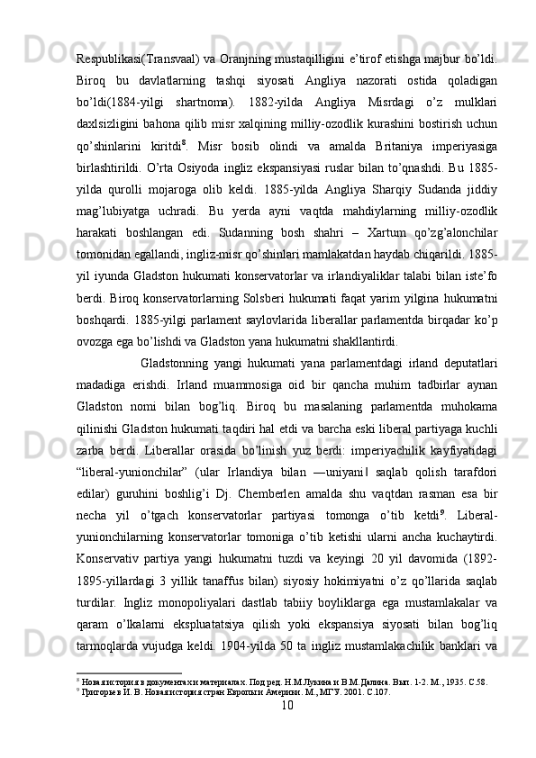 Respublikasi(Transvaal) va Oranjning mustaqilligini e’tirof etishga majbur bo’ldi.
Biroq   bu   davlatlarning   tashqi   siyosati   Angliya   nazorati   ostida   qoladigan
bo’ldi(1884-yilgi   shartnoma).   1882-yilda   Angliya   Misrdagi   o’z   mulklari
daxlsizligini  bahona  qilib  misr  xalqining  milliy-ozodlik  kurashini  bostirish   uchun
qo’shinlarini   kiritdi 8
.   Misr   bosib   olindi   va   amalda   Britaniya   imperiyasiga
birlashtirildi.  O’rta Osiyoda   ingliz  ekspansiyasi  ruslar   bilan  to’qnashdi.  Bu  1885-
yilda   qurolli   mojaroga   olib   keldi.   1885-yilda   Angliya   Sharqiy   Sudanda   jiddiy
mag’lubiyatga   uchradi.   Bu   yerda   ayni   vaqtda   mahdiylarning   milliy-ozodlik
harakati   boshlangan   edi.   Sudanning   bosh   shahri   –   Xartum   qo’zg’alonchilar
tomonidan egallandi, ingliz-misr qo’shinlari mamlakatdan haydab chiqarildi. 1885-
yil iyunda Gladston hukumati  konservatorlar va irlandiyaliklar  talabi  bilan iste’fo
berdi.  Biroq konservatorlarning Solsberi   hukumati  faqat   yarim   yilgina  hukumatni
boshqardi. 1885-yilgi  parlament  saylovlarida liberallar  parlamentda  birqadar  ko’p
ovozga ega bo’lishdi va Gladston yana hukumatni shakllantirdi. 
Gladstonning   yangi   hukumati   yana   parlamentdagi   irland   deputatlari
madadiga   erishdi.   Irland   muammosiga   oid   bir   qancha   muhim   tadbirlar   aynan
Gladston   nomi   bilan   bog’liq.   Biroq   bu   masalaning   parlamentda   muhokama
qilinishi Gladston hukumati taqdiri hal etdi va barcha eski liberal partiyaga kuchli
zarba   berdi.   Liberallar   orasida   bo’linish   yuz   berdi:   imperiyachilik   kayfiyatidagi
“liberal-yunionchilar”   (ular   Irlandiya   bilan   ―uniyani   saqlab   qolish   tarafdori‖
edilar)   guruhini   boshlig’i   Dj.   Chemberlen   amalda   shu   vaqtdan   rasman   esa   bir
necha   yil   o’tgach   konservatorlar   partiyasi   tomonga   o’tib   ketdi 9
.   Liberal-
yunionchilarning   konservatorlar   tomoniga   o’tib   ketishi   ularni   ancha   kuchaytirdi.
Konservativ   partiya   yangi   hukumatni   tuzdi   va   keyingi   20   yil   davomida   (1892-
1895-yillardagi   3   yillik   tanaffus   bilan)   siyosiy   hokimiyatni   o’z   qo’llarida   saqlab
turdilar.   Ingliz   monopoliyalari   dastlab   tabiiy   boyliklarga   ega   mustamlakalar   va
qaram   o’lkalarni   ekspluatatsiya   qilish   yoki   ekspansiya   siyosati   bilan   bog’liq
tarmoqlarda   vujudga   keldi.   1904-yilda   50   ta   ingliz   mustamlakachilik   banklari   va
8
 Новая история в документах и материалах. Под ред. Н.М.Лукина и В.М.Далина. Вып. 1-2. М., 1935.  C .58.
9
 Григорьев И. В. Новая история стран Европы и Америки. М., МГУ. 2001.  C .107.
10 