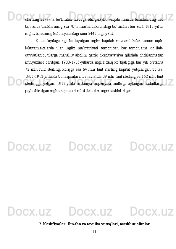 ularning 2279- ta bo’limlari hisobga olingan(shu vaqtda fransuz banklarining 136
ta, nemis banklarining esa 70 ta mustamlakalardagi bo’limlari bor edi). 1910-yilda
ingliz bankining koloniyalardagi soni 5449 taga yetdi. 
Katta   foydaga   ega   bo’layotgan   ingliz   kapitali   mustamlakalar   tomon   oqdi.
Mustamlakalarda   ular   ingliz   ma’muriyati   tomonidan   har   tomonlama   qo’llab-
quvvatlanib,   ularga   mahalliy   aholini   qattiq   ekspluatatsiya   qilishda   cheklanmagan
imtiyozlare   berilgan.  1900-1905-yillarda   ingliz   xalq   xo’hjaligiga   har   yili   o’rtacha
72   mln   funt   sterling,   xorijga   esa   64   mln   funt   sterling   kapital   yotqizilgan   bo’lsa,
1906-1912-yillarda bu raqamlar mos ravishda 39 mln funt sterling va 152 mln funt
sterlingga   yetgan.   1913-yilda   Britaniya   imperiyasi   mulkiga   aylangan   hududlarga
joylashtirilgan ingliz kapitali 4 mlrd funt sterlingni tashkil etgan.
2. Kashfiyotlar, Ilm-fan va texnika yutuqlari, mashhur olimlar
11 