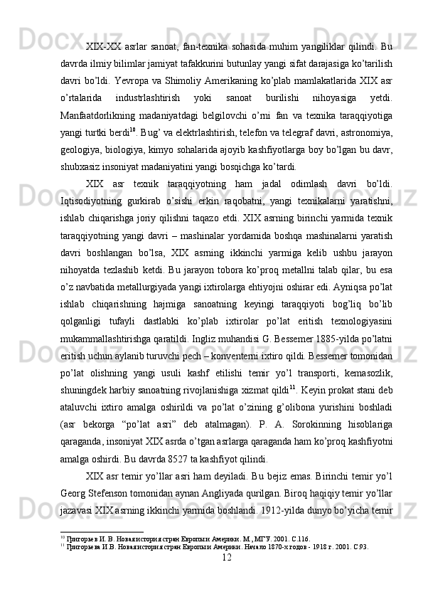 XIX-XX   asrlar   sanoat,   fan-texnika   sohasida   muhim   yangiliklar   qilindi.   Bu
davrda ilmiy bilimlar jamiyat tafakkurini butunlay yangi sifat darajasiga ko’tarilish
davri  bo’ldi. Yevropa va Shimoliy Amerikaning ko’plab mamlakatlarida XIX asr
o’rtalarida   industrlashtirish   yoki   sanoat   burilishi   nihoyasiga   yetdi.
Manfaatdorlikning   madaniyatdagi   belgilovchi   o’rni   fan   va   texnika   taraqqiyotiga
yangi turtki berdi 10
. Bug’ va elektrlashtirish, telefon va telegraf davri, astronomiya,
geologiya, biologiya, kimyo sohalarida ajoyib kashfiyotlarga boy bo’lgan bu davr,
shubxasiz insoniyat madaniyatini yangi bosqichga ko’tardi.
XIX   asr   texnik   taraqqiyotning   ham   jadal   odimlash   davri   bo’ldi.
Iqtisodiyotning   gurkirab   o’sishi   erkin   raqobatni,   yangi   texnikalarni   yaratishni,
ishlab  chiqarishga  joriy  qilishni  taqazo  etdi.  XIX  asrning  birinchi   yarmida  texnik
taraqqiyotning   yangi   davri   –   mashinalar   yordamida   boshqa   mashinalarni   yaratish
davri   boshlangan   bo’lsa,   XIX   asrning   ikkinchi   yarmiga   kelib   ushbu   jarayon
nihoyatda   tezlashib   ketdi.   Bu   jarayon   tobora   ko’proq   metallni   talab   qilar,   bu   esa
o’z navbatida metallurgiyada yangi ixtirolarga ehtiyojni oshirar edi. Ayniqsa po’lat
ishlab   chiqarishning   hajmiga   sanoatning   keyingi   taraqqiyoti   bog’liq   bo’lib
qolganligi   tufayli   dastlabki   ko’plab   ixtirolar   po’lat   eritish   texnologiyasini
mukammallashtirishga qaratildi. Ingliz muhandisi G. Bessemer 1885-yilda po’latni
eritish uchun aylanib turuvchi pech – konventerni ixtiro qildi. Bessemer tomonidan
po’lat   olishning   yangi   usuli   kashf   etilishi   temir   yo’l   transporti,   kemasozlik,
shuningdek harbiy sanoatning rivojlanishiga xizmat qildi 11
. Keyin prokat stani deb
ataluvchi   ixtiro   amalga   oshirildi   va   po’lat   o’zining   g’olibona   yurishini   boshladi
(asr   bekorga   “po’lat   asri”   deb   atalmagan).   P.   A.   Sorokinning   hisoblariga
qaraganda, insoniyat XIX asrda o’tgan asrlarga qaraganda ham ko’proq kashfiyotni
amalga oshirdi. Bu davrda 8527 ta kashfiyot qilindi. 
XIX asr temir yo’llar asri  ham deyiladi. Bu bejiz emas. Birinchi temir yo’l
Georg Stefenson tomonidan aynan Angliyada qurilgan. Biroq haqiqiy temir yo’llar
jazavasi XIX asrning ikkinchi yarmida boshlandi. 1912-yilda dunyo bo’yicha temir
10
 Григорьев И. В. Новая история стран Европы и Америки. М., МГУ. 2001.  C .116.
11
 Григорьева И.В. Новая история стран Европы и Америки. Начало 1870-х годов - 1918 г. 2001.  C .93.
12 