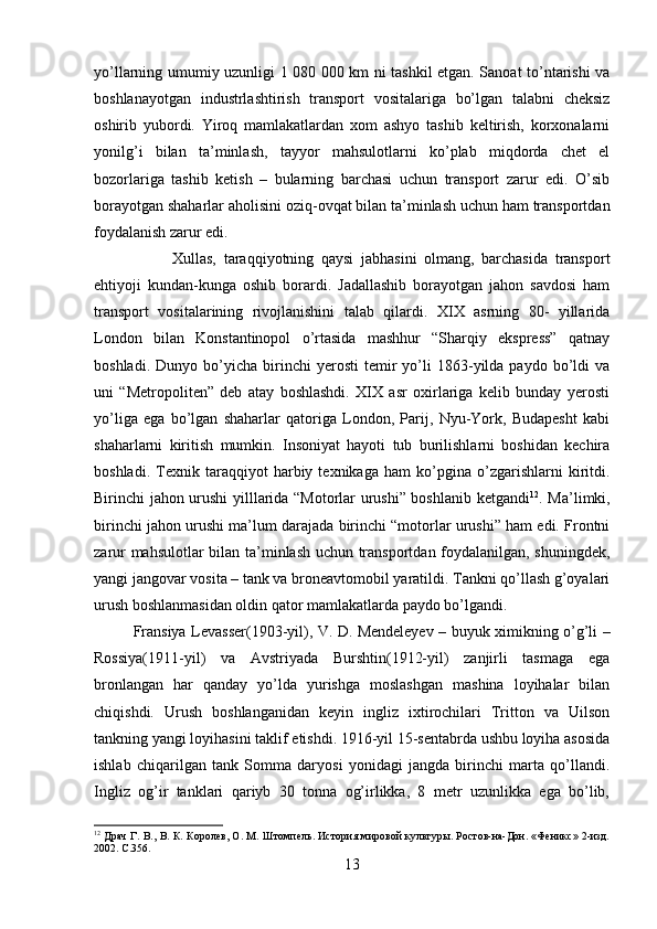 yo’llarning umumiy uzunligi 1 080 000 km ni tashkil etgan. Sanoat to’ntarishi va
boshlanayotgan   industrlashtirish   transport   vositalariga   bo’lgan   talabni   cheksiz
oshirib   yubordi.   Yiroq   mamlakatlardan   xom   ashyo   tashib   keltirish,   korxonalarni
yonilg’i   bilan   ta’minlash,   tayyor   mahsulotlarni   ko’plab   miqdorda   chet   el
bozorlariga   tashib   ketish   –   bularning   barchasi   uchun   transport   zarur   edi.   O’sib
borayotgan shaharlar aholisini oziq-ovqat bilan ta’minlash uchun ham transportdan
foydalanish zarur edi. 
Xullas,   taraqqiyotning   qaysi   jabhasini   olmang,   barchasida   transport
ehtiyoji   kundan-kunga   oshib   borardi.   Jadallashib   borayotgan   jahon   savdosi   ham
transport   vositalarining   rivojlanishini   talab   qilardi.   XIX   asrning   80-   yillarida
London   bilan   Konstantinopol   o’rtasida   mashhur   “Sharqiy   ekspress”   qatnay
boshladi.   Dunyo  bo’yicha   birinchi   yerosti   temir   yo’li   1863-yilda  paydo   bo’ldi   va
uni   “Metropoliten”   deb   atay   boshlashdi.   XIX   asr   oxirlariga   kelib   bunday   yerosti
yo’liga   ega   bo’lgan   shaharlar   qatoriga   London,   Parij,   Nyu-York,   Budapesht   kabi
shaharlarni   kiritish   mumkin.   Insoniyat   hayoti   tub   burilishlarni   boshidan   kechira
boshladi.   Texnik   taraqqiyot   harbiy   texnikaga   ham   ko’pgina   o’zgarishlarni   kiritdi.
Birinchi jahon urushi yilllarida “Motorlar urushi” boshlanib ketgandi 12
. Ma’limki,
birinchi jahon urushi ma’lum darajada birinchi “motorlar urushi” ham edi. Frontni
zarur mahsulotlar bilan ta’minlash uchun transportdan foydalanilgan, shuningdek,
yangi jangovar vosita – tank va broneavtomobil yaratildi. Tankni qo’llash g’oyalari
urush boshlanmasidan oldin qator mamlakatlarda paydo bo’lgandi.
Fransiya Levasser(1903-yil), V. D. Mendeleyev – buyuk ximikning o’g’li –
Rossiya(1911-yil)   va   Avstriyada   Burshtin(1912-yil)   zanjirli   tasmaga   ega
bronlangan   har   qanday   yo’lda   yurishga   moslashgan   mashina   loyihalar   bilan
chiqishdi.   Urush   boshlanganidan   keyin   ingliz   ixtirochilari   Tritton   va   Uilson
tankning yangi loyihasini taklif etishdi. 1916-yil 15-sentabrda ushbu loyiha asosida
ishlab   chiqarilgan   tank   Somma   daryosi   yonidagi   jangda   birinchi   marta   qo’llandi.
Ingliz   og’ir   tanklari   qariyb   30   tonna   og’irlikka,   8   metr   uzunlikka   ega   bo’lib,
12
  Драч Г. В., В. К. Королев, О. М. Штомпель. История мировой культуры. Ростов-на-Дон. «Феникс» 2-изд.
2002. С.356.
13 