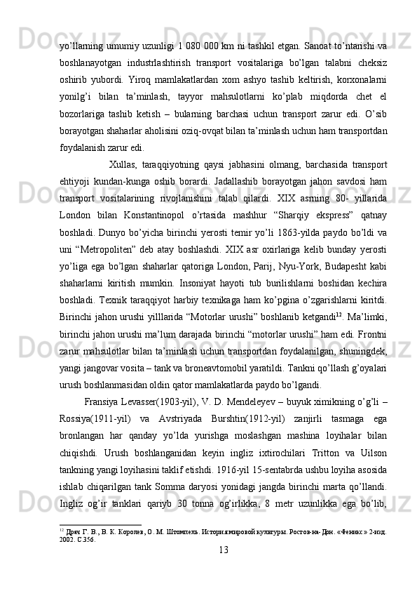 yo’llarning umumiy uzunligi 1 080 000 km ni tashkil etgan. Sanoat to’ntarishi va
boshlanayotgan   industrlashtirish   transport   vositalariga   bo’lgan   talabni   cheksiz
oshirib   yubordi.   Yiroq   mamlakatlardan   xom   ashyo   tashib   keltirish,   korxonalarni
yonilg’i   bilan   ta’minlash,   tayyor   mahsulotlarni   ko’plab   miqdorda   chet   el
bozorlariga   tashib   ketish   –   bularning   barchasi   uchun   transport   zarur   edi.   O’sib
borayotgan shaharlar aholisini oziq-ovqat bilan ta’minlash uchun ham transportdan
foydalanish zarur edi. 
Xullas,   taraqqiyotning   qaysi   jabhasini   olmang,   barchasida   transport
ehtiyoji   kundan-kunga   oshib   borardi.   Jadallashib   borayotgan   jahon   savdosi   ham
transport   vositalarining   rivojlanishini   talab   qilardi.   XIX   asrning   80-   yillarida
London   bilan   Konstantinopol   o’rtasida   mashhur   “Sharqiy   ekspress”   qatnay
boshladi.   Dunyo  bo’yicha   birinchi   yerosti   temir   yo’li   1863-yilda  paydo   bo’ldi   va
uni   “Metropoliten”   deb   atay   boshlashdi.   XIX   asr   oxirlariga   kelib   bunday   yerosti
yo’liga   ega   bo’lgan   shaharlar   qatoriga   London,   Parij,   Nyu-York,   Budapesht   kabi
shaharlarni   kiritish   mumkin.   Insoniyat   hayoti   tub   burilishlarni   boshidan   kechira
boshladi.   Texnik   taraqqiyot   harbiy   texnikaga   ham   ko’pgina   o’zgarishlarni   kiritdi.
Birinchi jahon urushi yilllarida “Motorlar urushi” boshlanib ketgandi 12
. Ma’limki,
birinchi jahon urushi ma’lum darajada birinchi “motorlar urushi” ham edi. Frontni
zarur mahsulotlar bilan ta’minlash uchun transportdan foydalanilgan, shuningdek,
yangi jangovar vosita – tank va broneavtomobil yaratildi. Tankni qo’llash g’oyalari
urush boshlanmasidan oldin qator mamlakatlarda paydo bo’lgandi.
Fransiya Levasser(1903-yil), V. D. Mendeleyev – buyuk ximikning o’g’li –
Rossiya(1911-yil)   va   Avstriyada   Burshtin(1912-yil)   zanjirli   tasmaga   ega
bronlangan   har   qanday   yo’lda   yurishga   moslashgan   mashina   loyihalar   bilan
chiqishdi.   Urush   boshlanganidan   keyin   ingliz   ixtirochilari   Tritton   va   Uilson
tankning yangi loyihasini taklif etishdi. 1916-yil 15-sentabrda ushbu loyiha asosida
ishlab   chiqarilgan   tank   Somma   daryosi   yonidagi   jangda   birinchi   marta   qo’llandi.
Ingliz   og’ir   tanklari   qariyb   30   tonna   og’irlikka,   8   metr   uzunlikka   ega   bo’lib,
12
  Драч Г. В., В. К. Королев, О. М. Штомпель. История мировой культуры. Ростов-на-Дон. «Феникс» 2-изд.
2002. С.356.
13