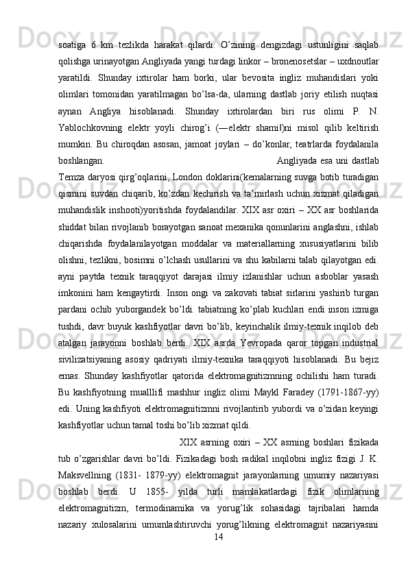 soatiga   6   km   tezlikda   harakat   qilardi.   O’zining   dengizdagi   ustunligini   saqlab
qolishga urinayotgan Angliyada yangi turdagi linkor – bronenosetslar – uxdnoutlar
yaratildi.   Shunday   ixtirolar   ham   borki,   ular   bevosita   ingliz   muhandislari   yoki
olimlari   tomonidan   yaratilmagan   bo’lsa-da,   ularning   dastlab   joriy   etilish   nuqtasi
aynan   Angliya   hisoblanadi.   Shunday   ixtirolardan   biri   rus   olimi   P.   N.
Yablochkovning   elektr   yoyli   chirog’i   (―elektr   shami )ni   misol   qilib   keltirish‖
mumkin.   Bu   chiroqdan   asosan,   jamoat   joylari   –   do’konlar,   teatrlarda   foydalanila
boshlangan.  Angliyada   esa   uni   dastlab
Temza daryosi qirg’oqlarini, London doklarini(kemalarning suvga botib turadigan
qismini   suvdan   chiqarib,   ko’zdan   kechirish   va   ta’mirlash   uchun   xizmat   qiladigan
muhandislik  inshooti)yoritishda   foydalandilar.  XIX  asr  oxiri   –  XX  asr  boshlarida
shiddat bilan rivojlanib borayotgan sanoat mexanika qonunlarini anglashni, ishlab
chiqarishda   foydalanilayotgan   moddalar   va   materiallarning   xususiyatlarini   bilib
olishni, tezlikni, bosimni o’lchash usullarini va shu kabilarni talab qilayotgan edi.
ayni   paytda   texnik   taraqqiyot   darajasi   ilmiy   izlanishlar   uchun   asboblar   yasash
imkonini   ham   kengaytirdi.   Inson   ongi   va   zakovati   tabiat   sirlarini   yashirib   turgan
pardani   ochib   yuborgandek   bo’ldi.   tabiatning   ko’plab   kuchlari   endi   inson   izmiga
tushdi, davr buyuk kashfiyotlar davri bo’lib, keyinchalik ilmiy-texnik inqilob deb
atalgan   jarayonni   boshlab   berdi.   XIX   asrda   Yevropada   qaror   topgan   industrial
sivilizatsiyaning   asosiy   qadriyati   ilmiy-texnika   taraqqiyoti   hisoblanadi.   Bu   bejiz
emas.   Shunday   kashfiyotlar   qatorida   elektromagnitizmning   ochilishi   ham   turadi.
Bu   kashfiyotning   mualllifi   mashhur   ingliz   olimi   Maykl   Faradey   (1791-1867-yy)
edi. Uning kashfiyoti elektromagnitizmni rivojlantirib yubordi  va o’zidan keyingi
kashfiyotlar uchun tamal toshi bo’lib xizmat qildi. 
XIX   asrning   oxiri   –   XX   asrning   boshlari   fizikada
tub   o’zgarishlar   davri   bo’ldi.   Fizikadagi   bosh   radikal   inqilobni   ingliz   fizigi   J.   K.
Maksvellning   (1831-   1879-yy)   elektromagnit   jarayonlarning   umumiy   nazariyasi
boshlab   berdi.   U   1855-   yilda   turli   mamlakatlardagi   fizik   olimlarning
elektromagnitizm,   termodinamika   va   yorug’lik   sohasidagi   tajribalari   hamda
nazariy   xulosalarini   umumlashtiruvchi   yorug’likning   elektromagnit   nazariyasini
14 