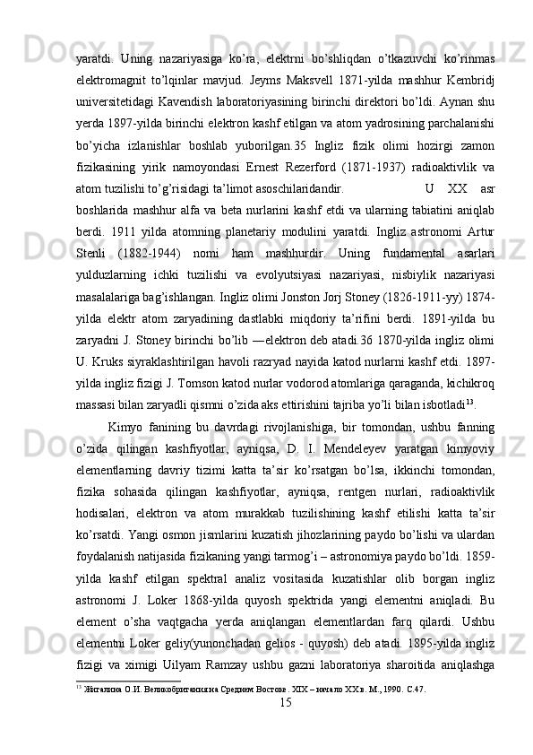 yaratdi.   Uning   nazariyasiga   ko’ra,   elektrni   bo’shliqdan   o’tkazuvchi   ko’rinmas
elektromagnit   to’lqinlar   mavjud.   Jeyms   Maksvell   1871-yilda   mashhur   Kembridj
universitetidagi  Kavendish laboratoriyasining birinchi direktori bo’ldi. Aynan shu
yerda 1897-yilda birinchi elektron kashf etilgan va atom yadrosining parchalanishi
bo’yicha   izlanishlar   boshlab   yuborilgan.35   Ingliz   fizik   olimi   hozirgi   zamon
fizikasining   yirik   namoyondasi   Ernest   Rezerford   (1871-1937)   radioaktivlik   va
atom tuzilishi to’g’risidagi ta’limot asoschilaridandir.  U   XX   asr
boshlarida   mashhur   alfa   va   beta   nurlarini   kashf   etdi   va   ularning   tabiatini   aniqlab
berdi.   1911   yilda   atomning   planetariy   modulini   yaratdi.   Ingliz   astronomi   Artur
Stenli   (1882-1944)   nomi   ham   mashhurdir.   Uning   fundamental   asarlari
yulduzlarning   ichki   tuzilishi   va   evolyutsiyasi   nazariyasi,   nisbiylik   nazariyasi
masalalariga bag’ishlangan. Ingliz olimi Jonston Jorj Stoney (1826-1911-yy) 1874-
yilda   elektr   atom   zaryadining   dastlabki   miqdoriy   ta’rifini   berdi.   1891-yilda   bu
zaryadni J. Stoney birinchi bo’lib ―elektron deb atadi.36 1870-yilda ingliz olimi
U. Kruks siyraklashtirilgan havoli razryad nayida katod nurlarni kashf etdi. 1897-
yilda ingliz fizigi J. Tomson katod nurlar vodorod atomlariga qaraganda, kichikroq
massasi bilan zaryadli qismni o’zida aks ettirishini tajriba yo’li bilan isbotladi 13
.
Kimyo   fanining   bu   davrdagi   rivojlanishiga,   bir   tomondan,   ushbu   fanning
o’zida   qilingan   kashfiyotlar,   ayniqsa,   D.   I.   Mendeleyev   yaratgan   kimyoviy
elementlarning   davriy   tizimi   katta   ta’sir   ko’rsatgan   bo’lsa,   ikkinchi   tomondan,
fizika   sohasida   qilingan   kashfiyotlar,   ayniqsa,   rentgen   nurlari,   radioaktivlik
hodisalari,   elektron   va   atom   murakkab   tuzilishining   kashf   etilishi   katta   ta’sir
ko’rsatdi. Yangi osmon jismlarini kuzatish jihozlarining paydo bo’lishi va ulardan
foydalanish natijasida fizikaning yangi tarmog’i – astronomiya paydo bo’ldi. 1859-
yilda   kashf   etilgan   spektral   analiz   vositasida   kuzatishlar   olib   borgan   ingliz
astronomi   J.   Loker   1868-yilda   quyosh   spektrida   yangi   elementni   aniqladi.   Bu
element   o’sha   vaqtgacha   yerda   aniqlangan   elementlardan   farq   qilardi.   Ushbu
elementni   Loker  geliy(yunonchadan  gelios   -  quyosh)  deb   atadi.  1895-yilda  ingliz
fizigi   va   ximigi   Uilyam   Ramzay   ushbu   gazni   laboratoriya   sharoitida   aniqlashga
13
 Жигалина О.И. Великобритания на Среднем Востоке. XIX – начало XX в. М., 1990.  C .47.
15 