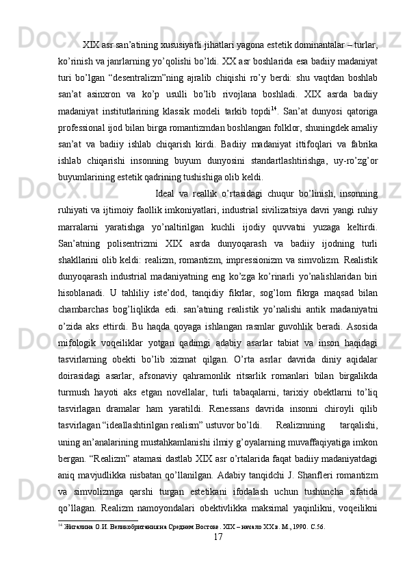 XIX asr san’atining xususiyatli jihatlari yagona estetik dominantalar – turlar,
ko’rinish va janrlarning yo’qolishi bo’ldi. XX asr boshlarida esa badiiy madaniyat
turi   bo’lgan   “desentralizm”ning   ajralib   chiqishi   ro’y   berdi:   shu   vaqtdan   boshlab
san’at   asinxron   va   ko’p   usulli   bo’lib   rivojlana   boshladi.   XIX   asrda   badiiy
madaniyat   institutlarining   klassik   modeli   tarkib   topdi 14
.   San’at   dunyosi   qatoriga
professional ijod bilan birga romantizmdan boshlangan folklor, shuningdek amaliy
san’at   va   badiiy   ishlab   chiqarish   kirdi.   Badiiy   madaniyat   ittifoqlari   va   fabrika
ishlab   chiqarishi   insonning   buyum   dunyosini   standartlashtirishga,   uy-ro’zg’or
buyumlarining estetik qadrining tushishiga olib keldi. 
Ideal   va   reallik   o’rtasidagi   chuqur   bo’linish,   insonning
ruhiyati va ijtimoiy faollik imkoniyatlari, industrial sivilizatsiya davri yangi ruhiy
marralarni   yaratishga   yo’naltirilgan   kuchli   ijodiy   quvvatni   yuzaga   keltirdi.
San’atning   polisentrizmi   XIX   asrda   dunyoqarash   va   badiiy   ijodning   turli
shakllarini olib keldi: realizm, romantizm, impressionizm  va simvolizm. Realistik
dunyoqarash   industrial   madaniyatning   eng   ko’zga   ko’rinarli   yo’nalishlaridan   biri
hisoblanadi.   U   tahliliy   iste’dod,   tanqidiy   fikrlar,   sog’lom   fikrga   maqsad   bilan
chambarchas   bog’liqlikda   edi.   san’atning   realistik   yo’nalishi   antik   madaniyatni
o’zida   aks   ettirdi.   Bu   haqda   qoyaga   ishlangan   rasmlar   guvohlik   beradi.   Asosida
mifologik   voqeiliklar   yotgan   qadimgi   adabiy   asarlar   tabiat   va   inson   haqidagi
tasvirlarning   obekti   bo’lib   xizmat   qilgan.   O’rta   asrlar   davrida   diniy   aqidalar
doirasidagi   asarlar,   afsonaviy   qahramonlik   ritsarlik   romanlari   bilan   birgalikda
turmush   hayoti   aks   etgan   novellalar,   turli   tabaqalarni,   tarixiy   obektlarni   to’liq
tasvirlagan   dramalar   ham   yaratildi.   Renessans   davrida   insonni   chiroyli   qilib
tasvirlagan “ideallashtirilgan realism” ustuvor bo’ldi. Realizmning   tarqalishi,
uning an’analarining mustahkamlanishi ilmiy g’oyalarning muvaffaqiyatiga imkon
bergan. “Realizm” atamasi dastlab XIX asr o’rtalarida faqat badiiy madaniyatdagi
aniq   mavjudlikka   nisbatan   qo’llanilgan.   Adabiy   tanqidchi   J.   Shanfleri   romantizm
va   simvolizmga   qarshi   turgan   estetikani   ifodalash   uchun   tushuncha   sifatida
qo’llagan.   Realizm   namoyondalari   obektivlikka   maksimal   yaqinlikni,   voqeilikni
14
 Жигалина О.И. Великобритания на Среднем Востоке. XIX – начало XX в. М., 1990.  C .56.
17