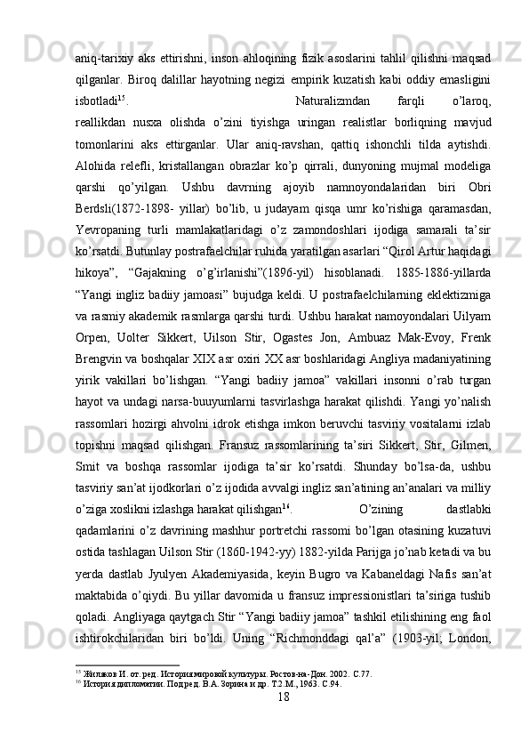 aniq-tarixiy   aks   ettirishni,   inson   ahloqining   fizik   asoslarini   tahlil   qilishni   maqsad
qilganlar.   Biroq   dalillar   hayotning   negizi   empirik   kuzatish   kabi   oddiy   emasligini
isbotladi 15
.  Naturalizmdan   farqli   o’laroq,
reallikdan   nusxa   olishda   o’zini   tiyishga   uringan   realistlar   borliqning   mavjud
tomonlarini   aks   ettirganlar.   Ular   aniq-ravshan,   qattiq   ishonchli   tilda   aytishdi.
Alohida   relefli,   kristallangan   obrazlar   ko’p   qirrali,   dunyoning   mujmal   modeliga
qarshi   qo’yilgan.   Ushbu   davrning   ajoyib   namnoyondalaridan   biri   Obri
Berdsli(1872-1898-   yillar)   bo’lib,   u   judayam   qisqa   umr   ko’rishiga   qaramasdan,
Yevropaning   turli   mamlakatlaridagi   o’z   zamondoshlari   ijodiga   samarali   ta’sir
ko’rsatdi. Butunlay postrafaelchilar ruhida yaratilgan asarlari “Qirol Artur haqidagi
hikoya”,   “Gajakning   o’g’irlanishi”(1896-yil)   hisoblanadi.   1885-1886-yillarda
“Yangi   ingliz  badiiy  jamoasi”  bujudga keldi.  U postrafaelchilarning  eklektizmiga
va rasmiy akademik rasmlarga qarshi turdi. Ushbu harakat namoyondalari Uilyam
Orpen,   Uolter   Sikkert,   Uilson   Stir,   Ogastes   Jon,   Ambuaz   Mak-Evoy,   Frenk
Brengvin va boshqalar XIX asr oxiri XX asr boshlaridagi Angliya madaniyatining
yirik   vakillari   bo’lishgan.   “Yangi   badiiy   jamoa”   vakillari   insonni   o’rab   turgan
hayot  va  undagi   narsa-buuyumlarni   tasvirlashga  harakat  qilishdi.  Yangi   yo’nalish
rassomlari   hozirgi   ahvolni   idrok  etishga   imkon   beruvchi   tasviriy  vositalarni   izlab
topishni   maqsad   qilishgan.   Fransuz   rassomlarining   ta’siri   Sikkert,   Stir,   Gilmen,
Smit   va   boshqa   rassomlar   ijodiga   ta’sir   ko’rsatdi.   Shunday   bo’lsa-da,   ushbu
tasviriy san’at ijodkorlari o’z ijodida avvalgi ingliz san’atining an’analari va milliy
o’ziga xoslikni izlashga harakat qilishgan 16
.  O’zining   dastlabki
qadamlarini   o’z   davrining   mashhur   portretchi   rassomi   bo’lgan   otasining   kuzatuvi
ostida tashlagan Uilson Stir (1860-1942-yy) 1882-yilda Parijga jo’nab ketadi va bu
yerda   dastlab   Jyulyen   Akademiyasida,   keyin   Bugro   va   Kabaneldagi   Nafis   san’at
maktabida o’qiydi. Bu yillar davomida u fransuz impressionistlari  ta’siriga tushib
qoladi. Angliyaga qaytgach Stir “Yangi badiiy jamoa” tashkil etilishining eng faol
ishtirokchilaridan   biri   bo’ldi.   Uning   “Richmonddagi   qal’a”   (1903-yil;   London,
15
 Жиляков И. от. ред. История мировой культуры. Ростов-на-Дон. 2002.  C .77.
16
 История дипломатии. Под ред. В.А. Зорина и др. Т.2.М., 1963.  C .94.
18 