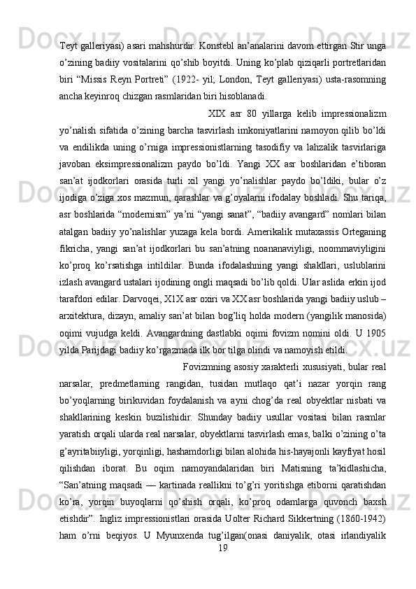 Teyt galleriyasi) asari mahshurdir. Konstebl an’analarini davom ettirgan Stir unga
o’zining badiiy vositalarini qo’shib boyitdi. Uning ko’plab qiziqarli portretlaridan
biri   “Missis   Reyn   Portreti”   (1922-   yil;   London,   Teyt   galleriyasi)   usta-rasomning
ancha keyinroq chizgan rasmlaridan biri hisoblanadi.  
XIX   asr   80   yillarga   kelib   impressionalizm
yo’nalish  sifatida o’zining barcha  tasvirlash imkoniyatlarini  namoyon qilib bo’ldi
va   endilikda   uning   o’rniga   impressionistlarning   tasodifiy   va   lahzalik   tasvirlariga
javoban   eksimpressionalizm   paydo   bo’ldi.   Yangi   XX   asr   boshlaridan   e’tiboran
san’at   ijodkorlari   orasida   turli   xil   yangi   yo’nalishlar   paydo   bo’ldiki,   bular   o’z
ijodiga o’ziga xos mazmun, qarashlar va g’oyalarni ifodalay boshladi. Shu tariqa,
asr boshlarida “modernism” ya’ni “yangi  sanat”, “badiiy avangard” nomlari bilan
atalgan   badiiy   yo’nalishlar   yuzaga   kela   bordi.   Amerikalik   mutaxassis   Orteganing
fikricha,   yangi   san’at   ijodkorlari   bu   san’atning   noananaviyligi,   noommaviyligini
ko’proq   ko’rsatishga   intildilar.   Bunda   ifodalashning   yangi   shakllari,   uslublarini
izlash avangard ustalari ijodining ongli maqsadi bo’lib qoldi. Ular aslida erkin ijod
tarafdori edilar. Darvoqei, X1X asr oxiri va XX asr boshlarida yangi badiiy uslub –
arxitektura, dizayn, amaliy san’at bilan bog’liq holda modern (yangilik manosida)
oqimi   vujudga   keldi.   Avangardning   dastlabki   oqimi   fovizm   nomini   oldi.   U   1905
yilda Parijdagi badiiy ko’rgazmada ilk bor tilga olindi va namoyish etildi. 
Fovizmning asosiy  xarakterli  xususiyati, bular real
narsalar,   predmetlarning   rangidan,   tusidan   mutlaqo   qat’i   nazar   yorqin   rang
bo’yoqlarning   birikuvidan   foydalanish   va   ayni   chog’da   real   obyektlar   nisbati   va
shakllarining   keskin   buzilishidir.   Shunday   badiiy   usullar   vositasi   bilan   rasmlar
yaratish orqali ularda real narsalar, obyektlarni tasvirlash emas, balki o’zining o’ta
g’ayritabiiyligi, yorqinligi, hashamdorligi bilan alohida his-hayajonli kayfiyat hosil
qilishdan   iborat.   Bu   oqim   namoyandalaridan   biri   Matisning   ta’kidlashicha,
“San’atning   maqsadi   —   kartinada   reallikni   to’g’ri   yoritishga   etiborni   qaratishdan
ko’ra,   yorqin   buyoqlarni   qo’shish   orqali,   ko’proq   odamlarga   quvonch   baxsh
etishdir”. Ingliz impressionistlari  orasida Uolter Richard Sikkertning (1860-1942)
ham   o’rni   beqiyos.   U   Myunxenda   tug’ilgan(onasi   daniyalik,   otasi   irlandiyalik
19 