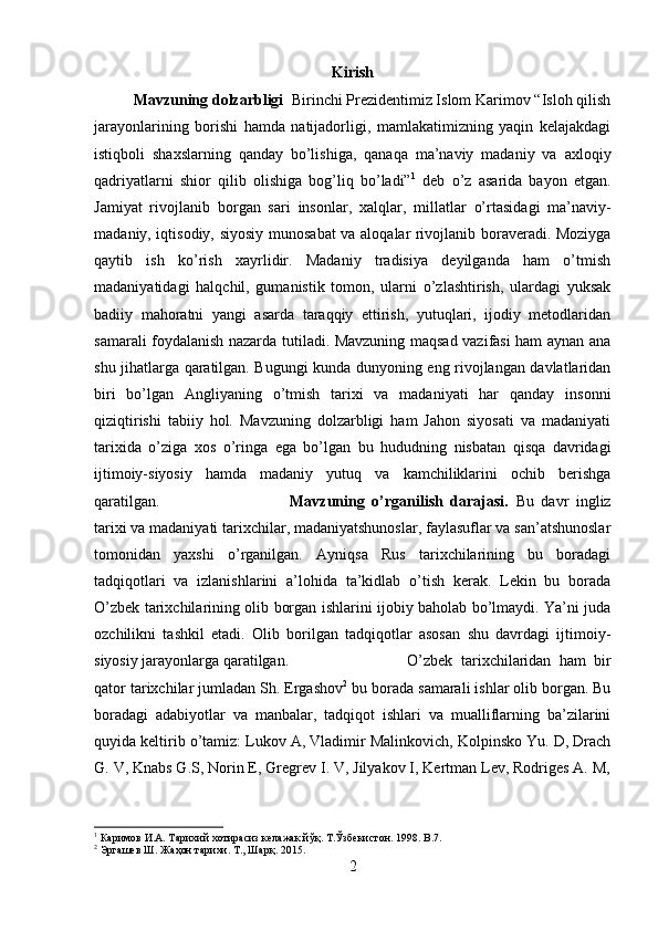 Kirish
Mavzuning dolzarbligi   Birinchi Prezidentimiz Islom Karimov “Isloh qilish
jarayonlarining   borishi   hamda   natijadorligi,   mamlakatimizning   yaqin   kelajakdagi
istiqboli   shaxslarning   qanday   bo’lishiga,   qanaqa   ma’naviy   madaniy   va   axloqiy
qadriyatlarni   shior   qilib   olishiga   bog’liq   bo’ladi” 1
  deb   o’z   asarida   bayon   etgan.
J а miyat   riv о jl а nib   b о rg а n   s а ri   ins о nl а r,   ха lql а r,   mill а tl а r   o’rt а sid а gi   m а ’n а viy-
m а d а niy, iqtis о diy, siyosiy mun о s а b а t v а   а l о q а l а r riv о jl а nib b о r а v е r а di. Moziyga
qaytib   ish   ko’rish   xayrlidir.   Madaniy   tradisiya   deyilganda   ham   o’tmish
madaniyatidagi   halqchil,   gumanistik   tomon,   ularni   o’zlashtirish,   ulardagi   yuksak
badiiy   mahoratni   yangi   asarda   taraqqiy   ettirish,   yutuqlari,   ijodiy   metodlaridan
samarali foydalanish nazarda tutiladi. Mavzuning maqsad vazifasi ham aynan ana
shu jihatlarga qaratilgan. Bugungi kunda dunyoning eng rivojlangan davlatlaridan
biri   bo’lgan   Angliyaning   o’tmish   tarixi   va   madaniyati   har   qanday   insonni
qiziqtirishi   tabiiy   hol.   Mavzuning   dolzarbligi   ham   Jahon   siyosati   va   madaniyati
tarixida   o’ziga   xos   o’ringa   ega   bo’lgan   bu   hududning   nisbatan   qisqa   davridagi
ijtimoiy-siyosiy   hamda   madaniy   yutuq   va   kamchiliklarini   ochib   berishga
qaratilgan. Mavzuning   o’rganilish   darajasi.   Bu   davr   ingliz
tarixi va madaniyati tarixchilar, madaniyatshunoslar, faylasuflar va san’atshunoslar
tomonidan   yaxshi   o’rganilgan.   Ayniqsa   Rus   tarixchilarining   bu   boradagi
tadqiqotlari   va   izlanishlarini   a’lohida   ta’kidlab   o’tish   kerak.   Lekin   bu   borada
O’zbek tarixchilarining olib borgan ishlarini ijobiy baholab bo’lmaydi. Ya’ni juda
ozchilikni   tashkil   etadi.   Olib   borilgan   tadqiqotlar   asosan   shu   davrdagi   ijtimoiy-
siyosiy jarayonlarga qaratilgan.  O’zbek   tarixchilaridan   ham   bir
qator tarixchilar jumladan Sh. Ergashov 2
 bu borada samarali ishlar olib borgan. Bu
boradagi   adabiyotlar   va   manbalar,   tadqiqot   ishlari   va   mualliflarning   ba’zilarini
quyida keltirib o’tamiz: Lukov A, Vladimir Malinkovich, Kolpinsko Yu. D, Drach
G. V, Knabs G.S, Norin E, Gregrev I. V, Jilyakov I, Kertman Lev, Rodriges A. M,
1
 Каримов И.А. Тарихий хотирасиз келажак йўқ. T.Ўзбекистон. 1998. B.7.
2
 Эргашев Ш. Жаҳон тарихи. Т., Шарқ. 2015.
2 