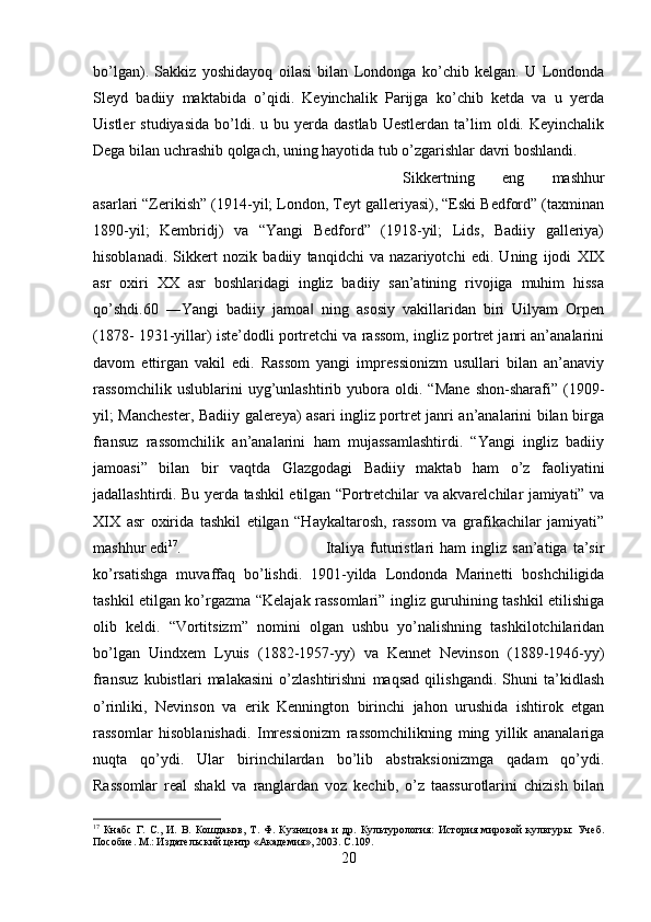 bo’lgan).   Sakkiz   yoshidayoq   oilasi   bilan   Londonga   ko’chib   kelgan.   U   Londonda
Sleyd   badiiy   maktabida   o’qidi.   Keyinchalik   Parijga   ko’chib   ketda   va   u   yerda
Uistler   studiyasida   bo’ldi.  u  bu  yerda  dastlab   Uestlerdan  ta’lim   oldi.  Keyinchalik
Dega bilan uchrashib qolgach, uning hayotida tub o’zgarishlar davri boshlandi. 
Sikkertning   eng   mashhur
asarlari “Zerikish” (1914-yil; London, Teyt galleriyasi), “Eski Bedford” (taxminan
1890-yil;   Kembridj)   va   “Yangi   Bedford”   (1918-yil;   Lids,   Badiiy   galleriya)
hisoblanadi.   Sikkert   nozik   badiiy   tanqidchi   va   nazariyotchi   edi.   Uning   ijodi   XIX
asr   oxiri   XX   asr   boshlaridagi   ingliz   badiiy   san’atining   rivojiga   muhim   hissa
qo’shdi.60   ―Yangi   badiiy   jamoa   ning   asosiy   vakillaridan   biri   Uilyam   Orpen‖
(1878- 1931-yillar) iste’dodli portretchi va rassom, ingliz portret janri an’analarini
davom   ettirgan   vakil   edi.   Rassom   yangi   impressionizm   usullari   bilan   an’anaviy
rassomchilik   uslublarini   uyg’unlashtirib   yubora   oldi.   “Mane   shon-sharafi”   (1909-
yil; Manchester, Badiiy galereya) asari ingliz portret janri an’analarini bilan birga
fransuz   rassomchilik   an’analarini   ham   mujassamlashtirdi.   “Yangi   ingliz   badiiy
jamoasi”   bilan   bir   vaqtda   Glazgodagi   Badiiy   maktab   ham   o’z   faoliyatini
jadallashtirdi. Bu yerda tashkil etilgan “Portretchilar va akvarelchilar jamiyati” va
XIX   asr   oxirida   tashkil   etilgan   “Haykaltarosh,   rassom   va   grafikachilar   jamiyati”
mashhur edi 17
.  Italiya  futuristlari  ham   ingliz  san’atiga   ta’sir
ko’rsatishga   muvaffaq   bo’lishdi.   1901-yilda   Londonda   Marinetti   boshchiligida
tashkil etilgan ko’rgazma “Kelajak rassomlari” ingliz guruhining tashkil etilishiga
olib   keldi.   “Vortitsizm”   nomini   olgan   ushbu   yo’nalishning   tashkilotchilaridan
bo’lgan   Uindxem   Lyuis   (1882-1957-yy)   va   Kennet   Nevinson   (1889-1946-yy)
fransuz   kubistlari   malakasini   o’zlashtirishni   maqsad   qilishgandi.   Shuni   ta’kidlash
o’rinliki,   Nevinson   va   erik   Kennington   birinchi   jahon   urushida   ishtirok   etgan
rassomlar   hisoblanishadi.   Imressionizm   rassomchilikning   ming   yillik   ananalariga
nuqta   qo’ydi.   Ular   birinchilardan   bo’lib   abstraksionizmga   qadam   qo’ydi.
Rassomlar   real   shakl   va   ranglardan   voz   kechib,   o’z   taassurotlarini   chizish   bilan
17
  Кнабс   Г.   С.,   И.   В.   Кошдаков,   Т.   Ф.   Кузнецова   и   др.   Культурология:   История   мировой   культуры:   Учеб.
Пособие. М.: Издательский центр «Академия», 2003.  C .109.
20 