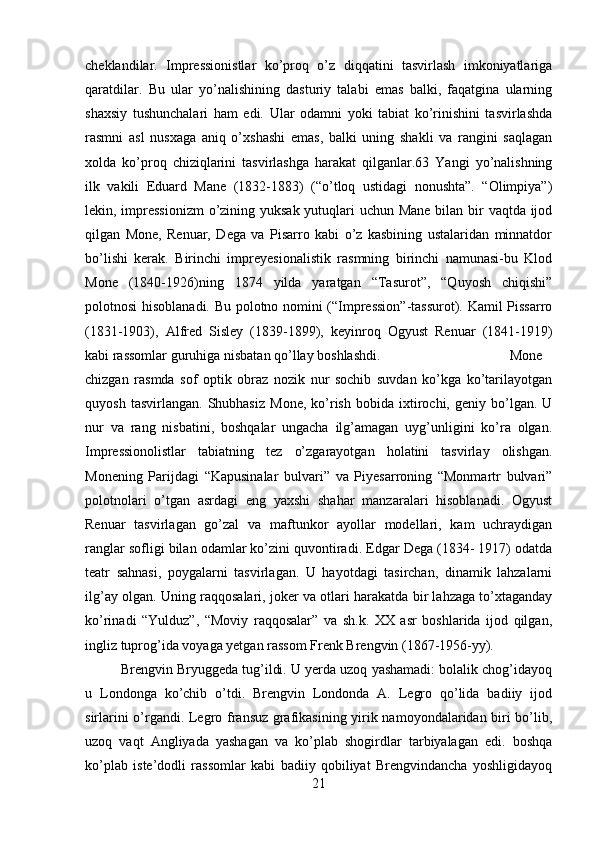 cheklandilar.   Impressionistlar   ko’proq   o’z   diqqatini   tasvirlash   imkoniyatlariga
qaratdilar.   Bu   ular   yo’nalishining   dasturiy   talabi   emas   balki,   faqatgina   ularning
shaxsiy   tushunchalari   ham   edi.   Ular   odamni   yoki   tabiat   ko’rinishini   tasvirlashda
rasmni   asl   nusxaga   aniq   o’xshashi   emas,   balki   uning   shakli   va   rangini   saqlagan
xolda   ko’proq   chiziqlarini   tasvirlashga   harakat   qilganlar.63   Yangi   yo’nalishning
ilk   vakili   Eduard   Mane   (1832-1883)   (“o’tloq   ustidagi   nonushta”.   “Olimpiya”)
lekin, impressionizm  o’zining yuksak yutuqlari  uchun Mane  bilan bir vaqtda ijod
qilgan   Mone,   Renuar,   Dega   va   Pisarro   kabi   o’z   kasbining   ustalaridan   minnatdor
bo’lishi   kerak.   Birinchi   impreyesionalistik   rasmning   birinchi   namunasi-bu   Klod
Mone   (1840-1926)ning   1874   yilda   yaratgan   “Tasurot”,   “Quyosh   chiqishi”
polotnosi hisoblanadi. Bu polotno nomini (“Impression”-tassurot). Kamil Pissarro
(1831-1903),   Alfred   Sisley   (1839-1899),   keyinroq   Ogyust   Renuar   (1841-1919)
kabi rassomlar guruhiga nisbatan qo’llay boshlashdi.  Mone
chizgan   rasmda   sof   optik   obraz   nozik   nur   sochib   suvdan   ko’kga   ko’tarilayotgan
quyosh   tasvirlangan.   Shubhasiz   Mone,   ko’rish   bobida   ixtirochi,  geniy   bo’lgan.  U
nur   va   rang   nisbatini,   boshqalar   ungacha   ilg’amagan   uyg’unligini   ko’ra   olgan.
Impressionolistlar   tabiatning   tez   o’zgarayotgan   holatini   tasvirlay   olishgan.
Monening   Parijdagi   “Kapusinalar   bulvari”   va   Piyesarroning   “Monmartr   bulvari”
polotnolari   o’tgan   asrdagi   eng   yaxshi   shahar   manzaralari   hisoblanadi.   Ogyust
Renuar   tasvirlagan   go’zal   va   maftunkor   ayollar   modellari,   kam   uchraydigan
ranglar sofligi bilan odamlar ko’zini quvontiradi. Edgar Dega (1834- 1917) odatda
teatr   sahnasi,   poygalarni   tasvirlagan.   U   hayotdagi   tasirchan,   dinamik   lahzalarni
ilg’ay olgan. Uning raqqosalari, joker va otlari harakatda bir lahzaga to’xtaganday
ko’rinadi   “Yulduz”,   “Moviy   raqqosalar”   va   sh.k.   XX   asr   boshlarida   ijod   qilgan,
ingliz tuprog’ida voyaga yetgan rassom Frenk Brengvin (1867-1956-yy). 
Brengvin Bryuggeda tug’ildi. U yerda uzoq yashamadi: bolalik chog’idayoq
u   Londonga   ko’chib   o’tdi.   Brengvin   Londonda   A.   Legro   qo’lida   badiiy   ijod
sirlarini o’rgandi. Legro fransuz grafikasining yirik namoyondalaridan biri bo’lib,
uzoq   vaqt   Angliyada   yashagan   va   ko’plab   shogirdlar   tarbiyalagan   edi.   boshqa
ko’plab   iste’dodli   rassomlar   kabi   badiiy   qobiliyat   Brengvindancha   yoshligidayoq
21 