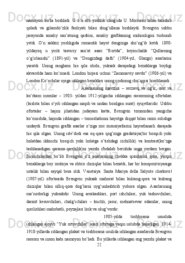 namoyon   bo’la   boshladi.   U   o’n   olti   yoshlik   chog’ida   U.   Morrison   bilan   tanishib
qoladi   va   gilamdo’zlik   faoliyati   bilan   shug’ullana   boshlaydi.   Brengvin   ushbu
jarayonda   amaliy   san’atning   qadrini,   amaliy   grafikaning   muhimligini   tushunib
yetdi.   O’n   sakkiz   yoshligida   romantik   hayot   dengiziga   sho’ng’ib   ketdi.   1890-
yildayoq   u   yirik   tasviriy   san’at   asari   “Bortda”,   keyinchalik   “Qullarning
o’g’irlanishi”   (1891-yil)   va   “Dengizdagi   dafn”   (1904-yil;   Glazgo)   asarlarini
yaratdi.   Uning   ranglarni   his   qila   olishi,   yuksak   darajadagi   bezaklarga   boyligi
akvarelda ham  ko’rinadi. London birjasi  uchun “Zamonaviy savdo” (1906-yil) va
London Ko’nchilar uyiga ishlagan bezaklari uning ijodining cho’qqisi hisoblanadi. 
Asarlarining   mavzusi   –   serzavq   va   og’ir,   sust   va
ko’rkam   insonlar   –   1903-   yildan   1912-yilgacha   ishlangan   rassomning   ofortalari
(kislota bilan o’yib ishlangan naqsh va undan bosilgan surat) syujetlaridir. Ushbu
ofortalar   –   hajmi   jihatidan   judayam   katta,   Brengvin   tomonidan   yangicha
ko’rinishda, hajmda ishlangan – tomoshabinni hayotga diqqat bilan razm solishga
undaydi.   Brengvin   grafik   asarlar   o’ziga   xos   xususiyatlarini   hayratlanarli   darajada
his   qila   olgan.   Uning   iste’dodi   esa   oq-qora   qog’ozga   gradatsiya(bir   bosqich   yoki
holatdan   ikkinchi   bosqich   yoki   holatga   o’tishdagi   izchillik)   va   kontrast(ko’zga
tashlanadigan   qarama-qarshilik)ni   yaxshi   ifodalab   berishda   unga   yordam   bergan.
Birinchilardan   bo’lib   Brengvin   o’z   asarlarining   chekka   qismlarini   qora,   yorqin
bezaklarga boy xoshiya va shtrix chiziqlar bilan bezatdi, har bir kompozitsiyasiga
ustalik   bilan   sayqal   bera   oldi.   Venetsiya.   Santa   Mariya   della   Salyute   cherkovi‖
(1907-yil)   ofortasida   Brengvin   yuksak   mahorat   bilan   kulrang-qora   va   kulrang
chiziqlar   bilan   silliq-qora   dog’larni   uyg’unlashtirib   yubora   olgan.   Asarlarining
ma’nodorligi   yuksakdir.   Uning   arrakashlari,   port   ishchilari,   yuk   tashuvchilari,
daraxt   kesuvchilari,   chalg’ichilari   –   kuchli,   jasur,   mehnatsevar   odamlar,   uning
qurilishlari mahobatli, peyzajlari lirik va ulug’vordir. 
1905-yilda   toshbosma   ususlida
ishlangan ajoyib “Yuk ortuvchilar” asari ofortaga yaqin uslubda bajarilgan. 1914-
1918-yillarda ishlangan plakat va toshbosma usulida ishlangan asarlarida Brengvin
rassom va inson kabi namoyon bo’ladi. Bu yillarda ishlangan eng yaxshi plakat va
22 