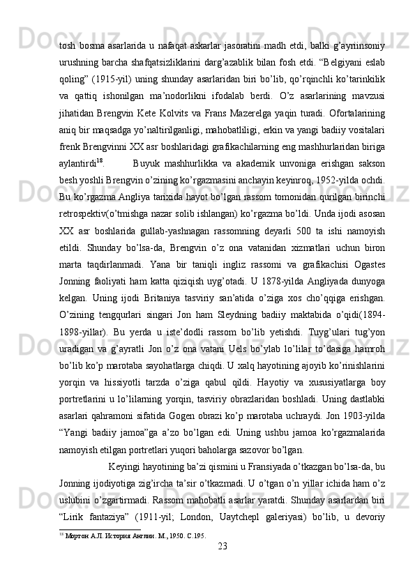 tosh   bosma   asarlarida  u   nafaqat   askarlar   jasoratini   madh  etdi,   balki   g’ayriinsoniy
urushning barcha shafqatsizliklarini darg’azablik bilan fosh etdi. “Belgiyani  eslab
qoling”  (1915-yil)   uning   shunday   asarlaridan   biri   bo’lib,  qo’rqinchli   ko’tarinkilik
va   qattiq   ishonilgan   ma’nodorlikni   ifodalab   berdi.   O’z   asarlarining   mavzusi
jihatidan   Brengvin   Kete   Kolvits   va   Frans   Mazerelga   yaqin   turadi.   Ofortalarining
aniq bir maqsadga yo’naltirilganligi, mahobatliligi, erkin va yangi badiiy vositalari
frenk Brengvinni XX asr boshlaridagi grafikachilarning eng mashhurlaridan biriga
aylantirdi 18
.  Buyuk   mashhurlikka   va   akademik   unvoniga   erishgan   sakson
besh yoshli Brengvin o’zining ko’rgazmasini anchayin keyinroq, 1952-yilda ochdi.
Bu ko’rgazma Angliya tarixida hayot bo’lgan rassom tomonidan qurilgan birinchi
retrospektiv(o’tmishga nazar solib ishlangan) ko’rgazma bo’ldi. Unda ijodi asosan
XX   asr   boshlarida   gullab-yashnagan   rassomning   deyarli   500   ta   ishi   namoyish
etildi.   Shunday   bo’lsa-da,   Brengvin   o’z   ona   vatanidan   xizmatlari   uchun   biron
marta   taqdirlanmadi.   Yana   bir   taniqli   ingliz   rassomi   va   grafikachisi   Ogastes
Jonning   faoliyati   ham   katta   qiziqish   uyg’otadi.   U   1878-yilda   Angliyada   dunyoga
kelgan.   Uning   ijodi   Britaniya   tasviriy   san’atida   o’ziga   xos   cho’qqiga   erishgan.
O’zining   tengqurlari   singari   Jon   ham   Sleydning   badiiy   maktabida   o’qidi(1894-
1898-yillar).   Bu   yerda   u   iste’dodli   rassom   bo’lib   yetishdi.   Tuyg’ulari   tug’yon
uradigan   va   g’ayratli   Jon   o’z   ona   vatani   Uels   bo’ylab   lo’lilar   to’dasiga   hamroh
bo’lib ko’p marotaba sayohatlarga chiqdi. U xalq hayotining ajoyib ko’rinishlarini
yorqin   va   hissiyotli   tarzda   o’ziga   qabul   qildi.   Hayotiy   va   xususiyatlarga   boy
portretlarini   u   lo’lilarning   yorqin,   tasviriy   obrazlaridan   boshladi.   Uning   dastlabki
asarlari qahramoni sifatida Gogen obrazi ko’p marotaba uchraydi. Jon 1903-yilda
“Yangi   badiiy   jamoa”ga   a’zo   bo’lgan   edi.   Uning   ushbu   jamoa   ko’rgazmalarida
namoyish etilgan portretlari yuqori baholarga sazovor bo’lgan. 
Keyingi hayotining ba’zi qismini u Fransiyada o’tkazgan bo’lsa-da, bu
Jonning ijodiyotiga zig’ircha ta’sir o’tkazmadi. U o’tgan o’n yillar ichida ham o’z
uslubini o’zgartirmadi. Rassom  mahobatli asarlar yaratdi. Shunday asarlardan biri
“Lirik   fantaziya”   (1911-yil;   London,   Uaytchepl   galeriyasi)   bo’lib,   u   devoriy
18
 Мортон А.Л. История Англии. М., 1950.  C .195.
23